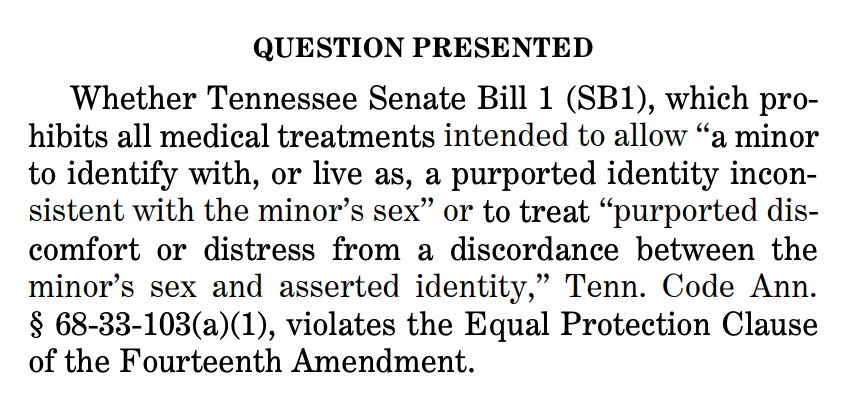 QUESTION PRESENTED Whether Tennessee Senate Bill 1 (SB1), which prohibits all medical treatments intended to allow “a minor to identify with, or live as, a purported identity inconsistent with the minor’s sex” or to treat “purported discomfort or distress from a discordance between the minor’s sex and asserted identity,” Tenn. Code Ann. § 68-33-103(a)(1), violates the Equal Protection Clause of the Fourteenth Amendment.