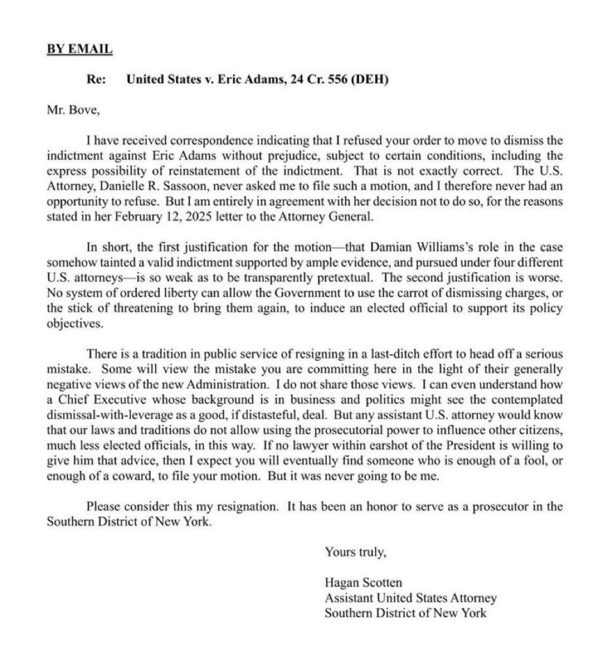 BY EMAIL
Re: United States v. Eric Adams, 24 Cr. 556 (DEH)
Mr. Bove,
I have received correspondence indicating that I refused your order to move to dismissthe
indictment against Eric Adams without prejudice, subject to certain conditions, including the
express possibility of reinstatement of the indictment. That is not exactly correct. The U.S.
Attorney, Danielle R. Sassoon, never asked me to file such a motion, and I therefore never had an
opportunity to refuse. But I am entirely in agreement with her decision not to do so, forthe reasons
stated in her February 12, 2025 letter to the Attorney General.
In short, the first justification for the motion—that Damian Williams's role in the case
somehow tainted a valid indictment supported by ample evidence, and pursued underfourdifferent
U.S. attorneys is so weak as to be transparently pretextual. The second justification is worse.
No system of ordered liberty can allow the Government to use the carrot of dismissing charges, or
the stick of threatening to bring them again, to induce an elected official to support its policy
objectives.
There is a tradition in public service ofresigning in a last-ditch effort to head offa serious
mistake . Some will view the mistake you are committing here in the light of their generally
negativeviews ofthe new Administration. I do not share those views. I can even understand how
a Chief Executive whose background is in business and politics might see the contemplated
dismissal-with-leverage as a good, if distasteful, deal. But any assistant U.S. attorney would know
that our laws and traditions do not allow using the prosecutorial powerto influence other citizens,
much less elected officials, in this way. If no lawyer within earshot ofthe President is willing to
give him that advice, then I expect you will eventually find someone who is enough of a fool, or
enough ofa coward, to file your motion. But it was never going to be me.
Please consider this my resignation. It has been an honor to serve as a prosecutor in the
Southern District ofNew York.
Yourstruly,
Hagan Scotten
Assistant United States Attorney
Southern District of New York