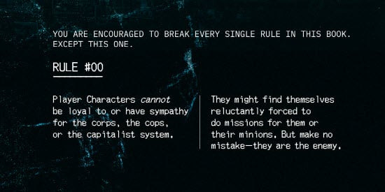 You are encouraged to break every single rule in this book. Except this one. 
 Rule #00
Player characters CANNOT be loyal to or have sympathy for the corps, the cops, or the capitalist system. They might find themselves reluctantly forced to do missions for them or their minions. But make no mistake--they are the enemy.