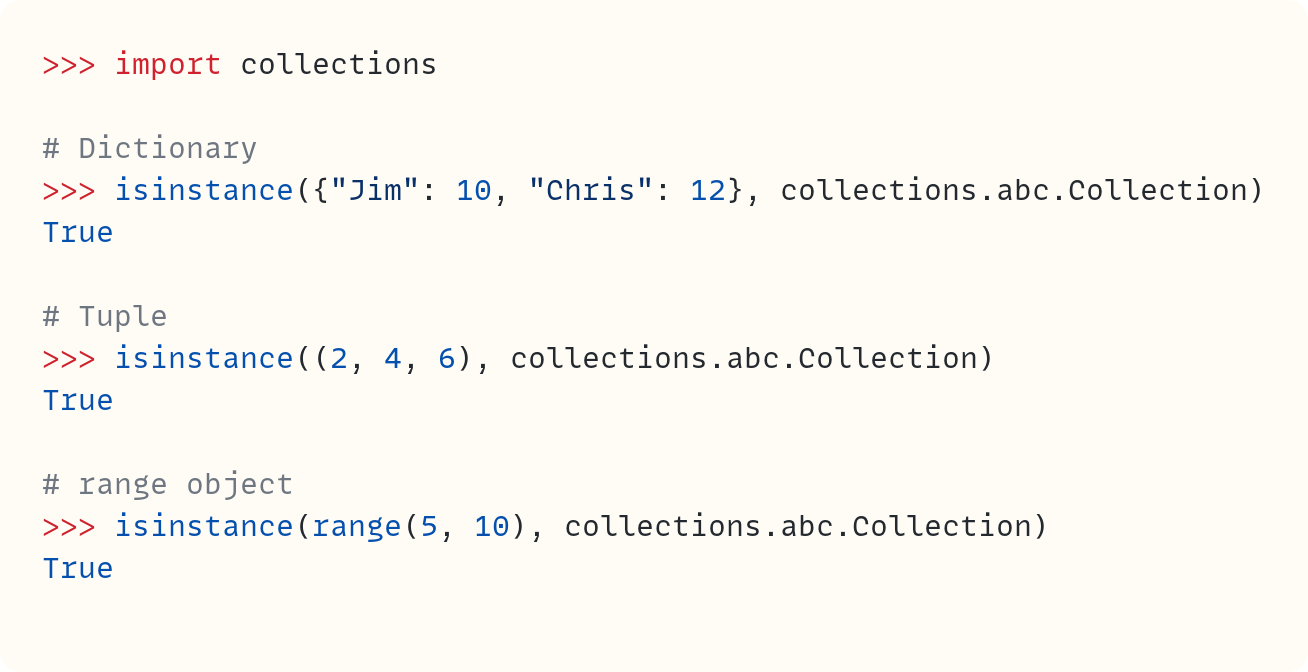 >>> import collections  # Dictionary >>> isinstance({"Jim": 10, "Chris": 12}, collections.abc.Collection) True  # Tuple >>> isinstance((2, 4, 6), collections.abc.Collection) True  # range object >>> isinstance(range(5, 10), collections.abc.Collection) True