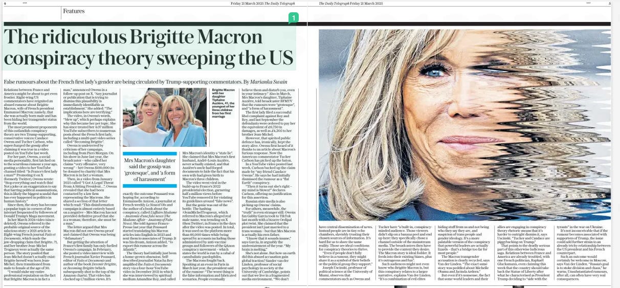 The Brigitte Macron conspiracy theory False rumours about the French first lady’s gender are being circulated by Trump-supporting commentators. By Marianka Swain The Daily Telegraph21 Mar 2025  Relations between France and America might be about to get even frostier. Right-wing US commentators have reignited an absurd rumour about Brigitte Macron, wife of French president Emmanuel Macron: namely, that she was actually born male and has been hiding her transgender status from the world.  The most prominent proponents of this outlandish conspiracy theory are two Trump-supporting, conservative voices: Candace Owens and Tucker Carlson, who supercharged the gossip after claiming it was true in a video posted on YouTube last week.  For her part, Owens, a social media personality, first latched on to the scurrilous rumour a year ago, posting a video to her YouTube channel titled: “Is France’s first lady a man?” Promoting it on X (formerly Twitter), Owens wrote: “Stop everything and watch this! Not a joke or an exaggeration to say that barring political assassinations, this is likely the biggest scandal that has ever happened in politics in human history.”  Since then, the story has become a popular topic in corners of the internet frequented by followers of Donald Trump’s Maga movement.  In her March 2024 video (since deleted), Owens referred to the probable original source of the salacious story: a 2021 article in Right-wing French journal Faits et Documents, which made the jaw-dropping claim that Brigitte, 71, and her brother Jean-Michel Trogneux were actually the same person. The story posited that Jean-Michel doesn’t actually exist: Brigitte herself was born JeanMichel, then transitioned from male to female at the age of 30.  “I would stake my entire professional reputation on the fact that Brigitte Macron is in fact a man,” announced Owens in a follow-up post on X. “Any journalist or publication that is trying to dismiss this plausibility is immediately identifiable as establishment.” She added: “The implications here are terrifying.”  The video, in Owens’s words, “blew up”, which perhaps explains why this became her pet topic. She has since treated her 4.07 million YouTube subscribers to numerous posts about the French first lady, including a multi-part video series called “Becoming Brigitte”.  Owens is undeterred by criticism of her campaign, including from Piers Morgan. On his show in June last year, the broadcaster – who called her claims “very offensive, very wrong” – bet Owens $100,000 (to be donated to charity) that Mrs Macron is in fact a woman.  Then, in a video from January 2025 called “I Got A Legal Threat From A Sitting President…”, Owens revealed that she had been contacted by a law firm representing the Macrons. She shared a section of that letter which read: “This disinformation campaign is almost entirely based on a negative – Mrs Macron has not provided definitive proof that she is a woman; therefore, she must be a man.”  The letter argued that Mrs Macron did not owe Owens proof and claimed that Owens was being “defamatory”.  But getting the attention of France’s first family has only fuelled Owens’s campaign. In February, she posted a video interview with French journalist Xavier Poussard, editor of Faits et Documents and author of the book Devenir Brigitte, or Becoming Brigitte (which subsequently shot to the top of the Amazon charts). That video has clocked up 1.7million views. It’s  Mrs Macron’s daughter said the gossip was ‘grotesque’, and ‘a form of harassment’  exactly the outcome Poussard was hoping for, according to Emmanuelle Anizon, a journalist at French weekly Le Nouvel Obs and the author of a book about the conspiracy, called L’affaire Madame – Anatomie d’une fake news (The Madame Affair – Anatomy of Fake News). She told Agence FrancePresse last year that Poussard started translating his Macron articles into English in 2023 and sent them to associates of Trump. It was his dream, Anizon added, “to export this rumour across the Atlantic”.  The theory had initially just been a home-grown obsession. Selfdescribed journalist Natacha Rey amplified the Faits et Documents story via a four-hour YouTube video in December 2021 in which she was interviewed by spiritual medium Amandine Roy, and called Mrs Macron’s identity a “state lie”. She claimed that Mrs Macron’s first husband, André-Louis Auzière, never actually existed, and that Auzière’s uncle had forged documents to hide the fact that his own wife had given birth to Macron’s three children.  The video went viral in the build-up to France’s 2022 presidential election, garnering half a million views before YouTube removed it for violating its guidelines around “fake news”.  But the genie was out of the bottle. The hashtag #JeanMichelTrogneux, which referred to Macron’s alleged real male name, was trending on X (then Twitter), in France in the days after the video was posted. In total, it was used on the platform more than 66,000 times while being spread by accounts including those administered by anti-vaccine groups and followers of the QAnon conspiracy movement – which states the world is run by a cabal of cannibalistic paedophiles.  The Macrons fought back. Speaking at an event in Paris in March last year, the president said of the rumour: “The worst thing is the false information and fabricated scenarios. People eventually believe them and disturb you, even in your intimacy.” Also in March, Mrs Macron’s daughter, Tiphaine Auzière, told broadcaster BFMTV that the rumours were “grotesque”, and “a form of harassment”.  The first lady filed a successful libel complaint against Roy and Rey, and last September the defendants were ordered to pay her the equivalent of £6,750 in damages, as well as £4,205 to her brother Jean-Michel.  However, that spirited public defence has, ironically, kept the story alive. Owens first heard of it thanks to an article about Macron’s furious response. Now the American commentator Tucker Carlson has picked up the baton.  In a YouTube video posted last week, Carlson backed up the claim made by “my friend Candace Owens”. He says he had initially dismissed the rumour as a “flat Earth” conspiracy.  “Then it turns out she’s right – my mind is blown!” declares Carlson, offering no justification for this assertion.  Russian state media is also picking up Owens’ claims.  For others, meanwhile, the “truth” is even stranger still. Owens fan Gabby Garcia took to TikTok last month with a bizarre Oedipal plot twist. She claimed that the president isn’t just married to a trans woman – but that Mrs Macron is actually his own father.  “I know that it sounds insane,” says Garcia, in arguably the understatement of the year. “My brain is melting.”  She’s not alone. But how on earth did this absurd accusation gain global traction? Sander van der Linden, professor of social psychology in society at the University of Cambridge, points out that we live in a fragmented media environment. “We don’t  have central dissemination of news. Instead people are in tiny echo chambers, slavishly trusting their chosen sources of information. It’s hard for us to share the same reality. Those are ideal conditions for conspiracy theories to thrive.  “Even if people don’t fully believe in a rumour, they might share it as a symbol of their beliefs or the political group they support.”  Joseph Uscinski, professor of political science at the University of Miami, observes that commentators such as Owens and Tucker have “a built-in, conspiracyminded audience. Those viewers didn’t slip on a banana peel and end up here: they specifically chose a channel outside of the mainstream media. The broadcasters then have to provide the content they desire. The Macron story is ideal fodder. It feeds into their existing biases, plus it’s outrageous and fun”.  Such audiences might not even know who Brigitte Macron is, but this conspiracy relates to a larger narrative, explains Van der Linden. “It’s a combination of evil elites hiding stuff from us and not being who they say they are, and suspicion of trans people and gender ideology. It’s a more palatable version of the conspiracy that powerful leaders are actually lizards – that’s a bridge too far for most people.”  The Macron transgender accusation is clearly recycled, says Van der Linden. “The exact same story was peddled about Michelle Obama and Jacinda Ardern.”  But even if it’s nonsense, the fact that some world leaders and their allies are engaging in conspiracy theory rhetoric means that it’s harder to outright dismiss it, says Uscinski. “Tucker and Candace are piggybacking on Trump.”  That points to the deadly serious part of this otherwise ludicrous saga. Relations between France and America are already troubled, with one French politician, Raphaël Glucksmann, even claiming this week that the country should take back the Statue of Liberty after what he characterised as President Trump deciding to “side with the tyrants” in the war on Ukraine.  It’s not inconceivable that if the rumour becomes associated with supporters of Trump, the issue could add further strain to an already tricky relationship between the US president and his French counterpart.  Such an outcome would certainly be welcome in Moscow, says Van der Linden. “Russia’s goal is to stoke division and chaos,” he warns. Unsubstantiated rumours, after all, can often have very real consequences.  Article Name:The Brigitte Macron conspiracy theory Publication:The Daily Telegraph Start Page:4 End Page:4