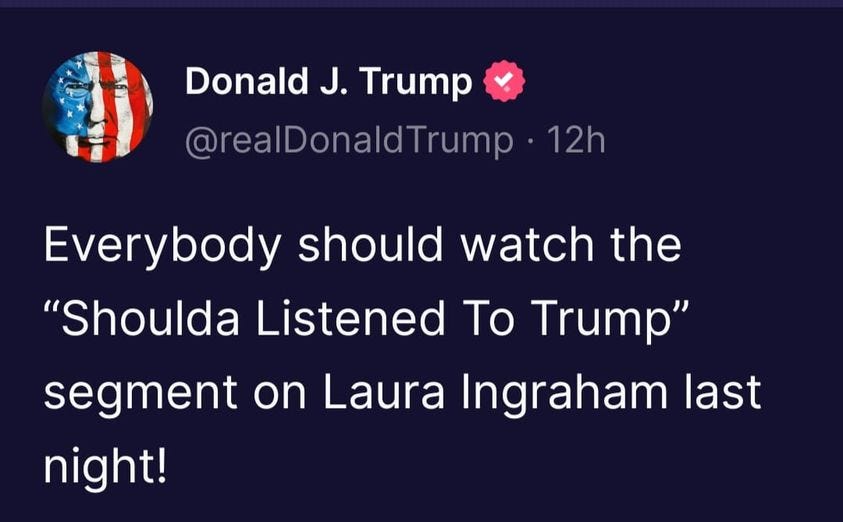 May be an image of text that says 'Donald J. Trump @realDonaldTrump ・12h Everybody should watch the "Shoulda Listened To Trump" segment on Laura Ingraham last night!'