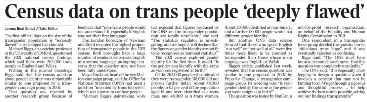 Census data on trans people ‘deeply flawed’ James Beal - Social Affairs Editor The first official data on the size of the transgender population is “seriously flawed”, a sociologist has claimed. Michael Biggs, an associate professor at the University of Oxford, questioned the 2021 national census findings, which said there were 262,000 trans people in England and Wales. Writing in the journal Sociology, Biggs said that the census question about gender identity was remarkably similar to one proposed by a transgender campaign group in 2007. That question was rejected by another research group because of feedback that “non-trans people would not understand” it, especially if English was not their first language. The London boroughs of Newham and Brent recorded the highest proportion of transgender people in the 2021 census. Both boroughs have a large number of residents who speak English as a second language, prompting concerns that the question may not have been fully understood. Maya Forstater, head of the Sex Matters campaign group, said the Office for National Statistics (ONS) had used a question “invented by trans lobbyists”, which was known to confuse people. “Michael Biggs’s painstaking work has exposed that figures produced by the ONS on the transgender population are totally unreliable,” she said. “The statistics regulator is investigating, and we hope it will declare that the figures on gender identity are not fit to be recognised as ‘national statistics’.” The 2021 census explored gender identity for the first time. It asked: “Is the gender you identify with the same as your sex registered at birth?” Of the 262,000 people who indicated they were transgender, 118,000 did not provide further detail. About 48,000 people, or 0.1 percent of the population aged 16 and over, identified as a trans man, and 48,000 as a trans woman. About 30,000 identified as non-binary, and a further 18,000 people wrote in a different gender identity. But another ONS data release showed that those who spoke English “not well” or “not well at all” were five times more likely to be counted as transgender than those whose main language was English or Welsh. Biggs’s article, published last week, revealed that the census question was similar to one proposed in 2007 by Press for Change, a transgender campaign group. Its wording was: “Is your gender identity the same as the gender you were assigned at birth?” The question was tested by NatCen, a not-for-profit research organisation, on behalf of the Equality and Human Rights Commission in 2011. One respondent in a transgender focus group derided the question for its “ridiculous trans lingo” and it was eventually rejected as confusing. Biggs said: “The ONS must have known, or should have known, that this question was completely unsuitable.” The ONS said: “It is especially challenging to design a question when it involves a concept that may not be familiar to all. We go through a rigorous and thoughtful process ... to help achieve the best results possible, setting out our findings transparently.”
