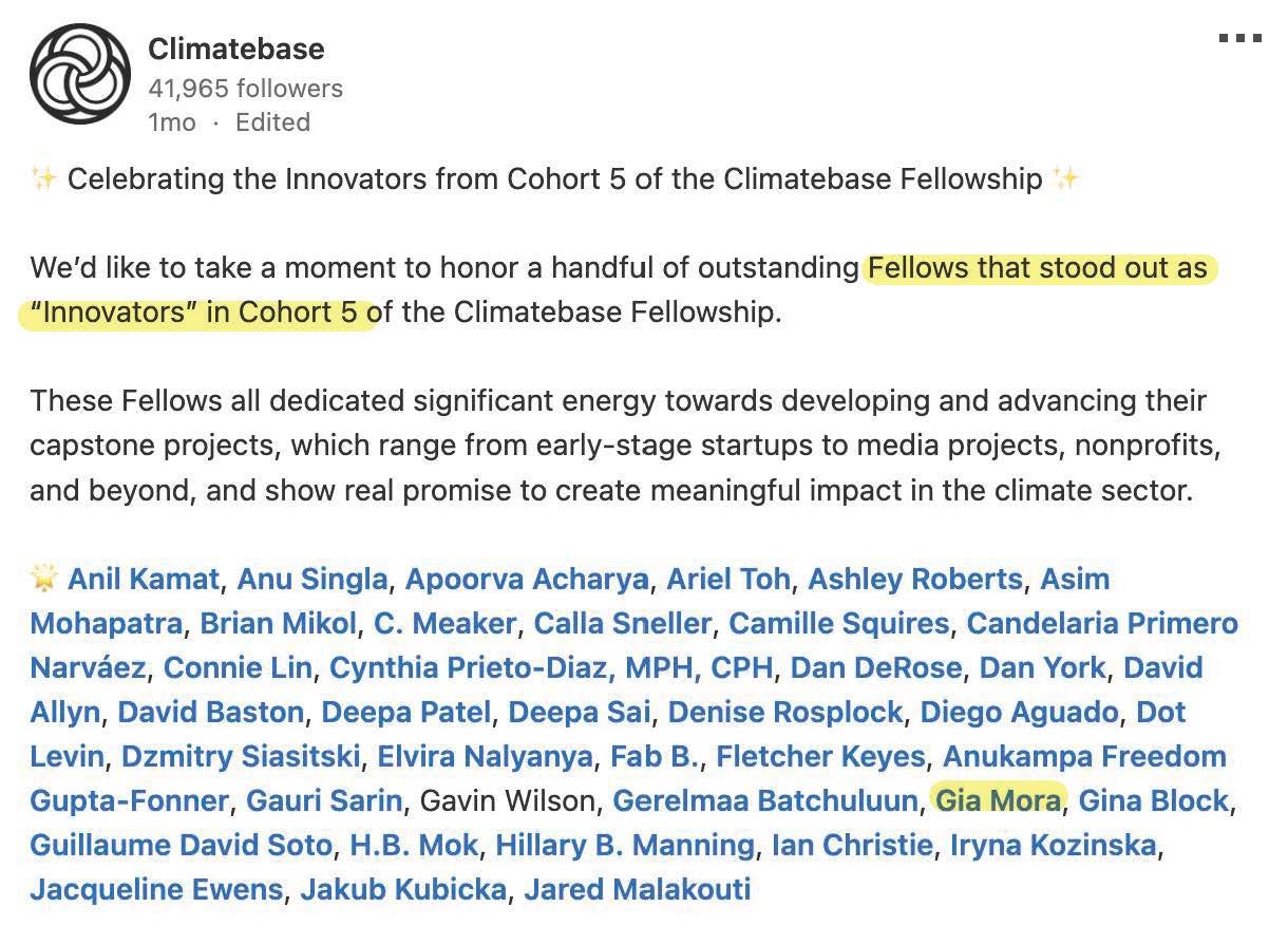 A screenshot from Climatebase reading: ✨ Celebrating the Innovators from Cohort 5 of the Climatebase Fellowship ✨  We’d like to take a moment to honor a handful of outstanding Fellows that stood out as “Innovators” in Cohort 5 of the Climatebase Fellowship.   These Fellows all dedicated significant energy towards developing and advancing their capstone projects, which range from early-stage startups to media projects, nonprofits, and beyond, and show real promise to create meaningful impact in the climate sector.  🌟 Anil Kamat, Anu Singla, Apoorva Acharya, Ariel Toh, Ashley Roberts, Asim Mohapatra, Brian Mikol, C. Meaker, Calla Sneller, Camille Squires, Candelaria Primero Narváez, Connie Lin, Cynthia Prieto-Diaz, MPH, CPH, Dan DeRose, Dan York, David Allyn, David Baston, Deepa Patel, Deepa Sai, Denise Rosplock, Diego Aguado, Dot Levin, Dzmitry Siasitski, Elvira Nalyanya, Fab B., Fletcher Keyes, Anukampa Freedom Gupta-Fonner, Gauri Sarin, Gavin Wilson, Gerelmaa Batchuluun, Gia Mora, Gina Block, Guillaume David Soto, H.B. Mok, Hillary B. Manning, Ian Christie, Iryna Kozinska, Jacqueline Ewens, Jakub Kubicka, Jared Malakouti 