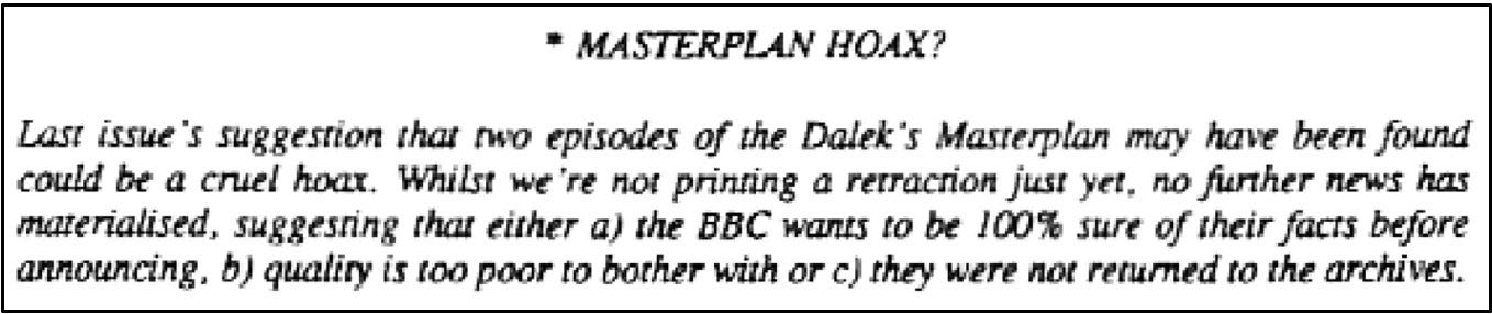 Fanzine cutting reporting that their suggestion in the previous issue that two episodes of The Daleks’ Master Plan had been recovered by the BBC may be a cruel hoax as no further news has materialised.