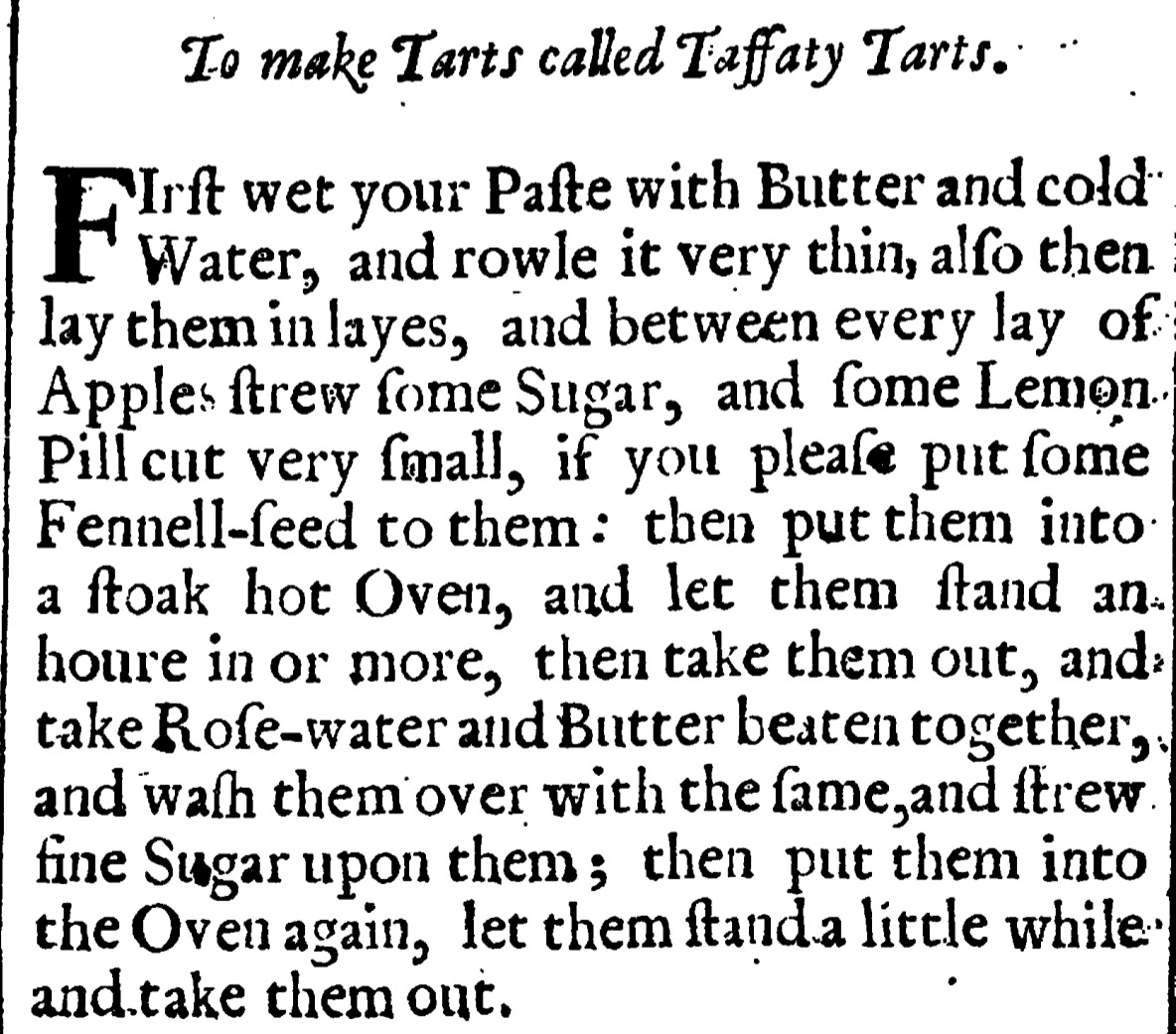 To make Tarts called Taffaty Tarts.  First wet your paste with Butter and Cold Water,  and rowle it very thin , alſo then lay them in layes, and between every lay of  Apples ſtrew fome Sugar, and ſome Lenion.  Pillcut very ſmall, if you pleaſe put ſome  Fennell-feed to them : then put them into  a ftoak hot Oven, and let them ſtand an  houre in or more, then take them out, and  take Roſe -water and Butter beaten together,  and waſh them over with the ſame, and ſtrew  fine Sugar upon them ; then put them into  the Oven again, let them ſtand a little while.  and.take them out.