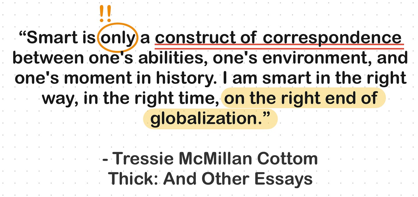 Quote: “Smart is only a construct of correspondence between one's abilities, one's environment, and one's moment in history. I am smart in the right way, in the right time, on the right end of globalization.” ― Tressie McMillan Cottom, Thick: And Other Essays