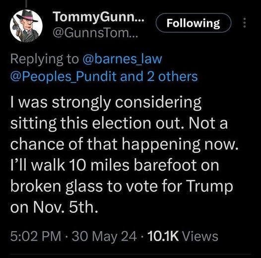 May be an image of 1 person and text that says 'TommyGunn... yGunn... Tommy @GunnsTom... Following Replying to @barnes law @Peoples_ Pundit and 2 others I was strongly considering sitting this election out. Not a chance of that happening now. I'll walk 10 miles barefoot on broken glass to vote for Trump on Nov. 5th. 5:02 PM· 30 May 24 10.1K Views'