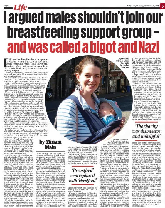 Daily Mail I argued tat males shouldn't join out breastfeeding support group and was called a bigot and Nazi - IT IS hard to describe the atmosphere in words. When a group of mothers come together with their newborn babies – often just weeks or even days old – you find deep connections are quickly forged.  The mutual support they offer feels like a huge maternal hug, something visceral and instinctive and utterly unique.  This is what I found when I turned to La Leche League (LLL), one of the oldest and largest charities supporting women in the world.  With organisations in more than 80 countries, and 70 branches in the UK, LLL promotes breastfeeding through education and helps women who struggle to feed their babies – as many do – in those magical mother-to-mother meetings.  When my first child was born in 2016, I found feeding hard, but felt a surprisingly strong biological urge to persist. Saved by my local La Leche League in Edinburgh, I fell in love with the charity, and in time became what it calls a Leader – a breastfeeding counsellor – myself.  Throughout the pandemic and beyond, as I had my second baby and while working as a vet, I ran support groups in my community. Indeed, I believed in the purpose and methods of LLL so much, I became a Trustee and member of the Council of Directors of LLLGB.  But no longer. Two weeks ago I resigned, unable to stand by while I feel the objectives of a charity I love are changed beyond all recognition, and utterly fed up with being called a bigot and even a Nazi for raising my concerns.  Put simply, LLL is forcing Leaders to allow male people who want to breastfeed babies into meetings that were previously reserved for biological women only.  In doing so, not only are they changing that wonderfully intimate atmosphere, they’re also making Leaders support the concept of ‘male lactation’ in ways that many of us find uncomfortable. The truth is, the presence of biological males at  LLL meetings will change the dynamic completely and may stop women getting the help they need.  I remember feeling a bit miffed that my husband couldn’t stay with me at the first LLL meeting I attended, but it didn’t take long for me to understand why.  Women bare all – emotionally and physically. They talk about difficult, even coercive, relationships. They chat about their sex life after having a baby and how they feel about their changing body. They swap stories of perineal tears and prolapses, pressure from others to give a bottle, and so many more things.  The women who come to our meetings might be breastfeeding outside the home for the first time.  They might have cracked and mangled nipples. They might feel failure, guilt and then elation when feeding begins to work. There are often tears of joy and pain.  My objection to male people joining in is not a trans rights issue. I believe everyone should be free to live how they want, be addressed with kindness and respect, and enjoy all the freedoms we have come to expect in 2024.  What is happening with La Leche League, and in many other charities and organisations, is an issue of sex – not gender identity.  Often, we spy the first signs of a radical shift when language begins to change. About three years ago, in LLL publications and materials, I noticed ‘mother’ being replaced with ‘parent’, ‘breastfeed’ being replaced with ‘chestfeed’, and women constantly being referred to as ‘breastfeeding families’.  But these language changes very quickly evolved into what I feel is a total departure from LLL’s philosophy and mission, led by a group of zealots from within the organisation. Leaders who expressed concerns about clarity of language – for example for women for whom English is not their first language – were ridiculed.  As an inclusive organisation, we were told, we would have to welcome to our meetings trans-identifying men who wished to breastfeed. But this struck a group of us as wrong for many reasons, not least whether or not it was physically safe for a baby to be breastfed by a biological male.  Biological males who want to attempt breastfeeding have to take a cocktail of drugs. The NHS tells biological women to check with their GP before taking so much as an ibuprofen tablet.  There were other safeguarding concerns, including the social and physiological safety of a mother separated from her baby so a male can breastfeed, the psychological safety of women in the room where  ‘Breastfeed’ was replaced with ‘chestfeed’  a man is present, and the need for privacy for women with certain religious beliefs.  When a group of worried Leaders raised these concerns, we were told we were transphobic, and even compared to racists and Nazis.  It felt as if language was being deliberately used to confuse us. Were we changing it to include non-binary female people, male people, transmen (biological women who have transitioned and present as men)?  It wasn’t clear. And it mattered. Amid the confusion, the Leader body were led to believe nothing untoward was happening and that any questions or concerns were from old, bigoted Leaders who would hopefully shuffle off soon. I remember a post on Facebook which said they hoped all those who disagreed with their view on inclusion would hurry up and die.  Eventually, a group of British Trustees articulated our concerns to the LLL International Board in America. This then triggered an email from the Board to all LLLGB Leaders which clearly stated that GB Leaders were obliged to provide breastfeeding support ‘to all nursing parents, regardless of their gender identity or sex’.  We found this worrying, and knew it contravened the objects of LLL’s British branch as set out to the Charity Commission, which begin with the words: ‘To promote the physical and psychological health of mothers and children . . .’  Yet the Charity Commission’s reaction, when we raised it with them, was dismissive, condescending and ultimately unhelpful. They did not seem to care that a minority of members were trying to push the charity in a direction that could harm those ‘mothers and children’, and they did not seem to care that a group of ideologues in the US had unreasonable influence over a British charity.  If felt as if they were essentially rolling their eyes and telling us to stop bickering like silly little girls.  Despite this, the LLLI Board is standing firm and insisting women in the UK must support male lactation and breastfeeding, if we want to be Leaders. Indeed, it has demonstrated its power by removing my Leader accreditation and those of other Trustees who have raised concerns. This is not because of anything we have done as breastfeeding counsellors, but because we performed our legal duty as Trustees by questioning whether we are sticking to our charitable objects.  Their actions have left hundreds of women who regularly attend La Leche League meetings bereft of support. The LLLI Board has shown that theoretical male lactation trumps the needs of real women living in the UK.  That is why I resigned from the board. Similar concerns have now  ‘The charity was dismissive and unhelpful’  forced one of the very founders, 94-year-old Marian Tompson, who set up La Leche League in 1956, to denounce its modern incarnation as ‘a travesty of my original intent’.  LLL has shifted, she said in a hard-hitting letter to senior figures within the organisation this week, from a focus on ‘mothering’ to ‘indulging the fantasies of adults’.  Many have asked why I stayed for so long or how other Leaders can stand this. It is very hard to describe how life-changing LLL (in its true form) has been, and the emotional ties and responsibility that Leaders feel towards LLL and their local mums. The grief I feel at losing LLL from my life is huge.  Until now it has been easier for Leaders to turn a blind eye and carry on running meetings. Many are private women who don’t like making a fuss and are simply trying to help others as they were helped themselves.  I stand with them – the shocking truth I am revealing to the public is not of their making. But it is time now for Leaders in the UK to listen to their hearts, and decide what to do next.  Their valuable work – and the help hundreds of women and babies receive every day – depends on it.  HOW safe is our monarchy? While the late Queen was alive, there was no doubt about the answer: the overwhelming majority of Britons believed the monarchy was the chief factor in our ‘Kingdom’ being ‘United’.  After all, we are a deeply divided country. Many Scottish, Welsh and Northern Irish people resent the Westminster government as well as the London-based ethos and economic bias of our society.  But the King is a wonderful antidote to this. True, Buckingham Palace is in London, but the King is a Welsh speaker. His Prince’s Trust helped to revivify many deprived parts of Britain.  And his love of Scotland, the country where he went to school and keeps a house, Birkhall, on the Balmoral estate, is palpably obvious. No politician has such a range nor has met so many different sorts of people.  When we heard the choir’s hymn after the King laid a wreath at the Cenotaph this month, many of us must have felt the words, ‘Beneath the shadow of thy throne, thy saints have dwelt secure’, applied not just to our religious hopes but to our political views, too.  But now the opposite point of view is gathering strength. During the last Queen’s reign, Republicanism as a serious political discourse did not really exist. In the past few weeks, however, we have seen well-funded and well-organised expressions of Republicanism by clever people intent on abolishing the monarchy.  We should take them seriously for, in spite of the strengths of the monarchy, embodied in King Charles, the institution is not nearly as stable as my opening remarks might have implied.  Earlier this month, The Sunday Times and Channel 4’s Dispatches programme investigated the finances of the Duchies of Cornwall and Lancaster – which provide enormous personal and private income for the King and the Prince of Wales.  It found that several beloved institutions are having to pay rent to the royal duchies, among them the NHS. The health service is held to be sacred by many Britons – more so even than the Crown.  And yet it is being charged a large sum – £11.4million over 15 years, no less – to rent a warehouse for vital ambulances.  Despite being patronised by the King himself, the RNLI is also paying £600 a year to use duchy beaches for six of its lifeboat stations. And that’s to say nothing of the charities – including Macmillan, Comic Relief and Marie Curie – which paid prodigious rents to use an office block in London.  This is a huge conflict of interest which cannot easily be resolved and, unfortunately, is a problem of the Royal Family’s own making.  BACK in 1837, politicians begged the young Queen Victoria not to pocket the enormous profits from the Duchy of Cornwall and the Duchy of Lancaster but instead put them towards the public purse.  She refused and became the richest woman in the world thanks to the income she received from land including Liverpool Docks and the Yorkshire spa town of Harrogate. She went on to buy the Sandringham estate and build Balmoral Castle, firmly placing her and her family in the ranks of the super-rich. As Prince of Wales, Charles agreed to pay some tax on the duchies but he has always had a blind spot about the disastrous legacy left by Victoria.  Until her reign, the monarchs were dependent on Parliament for most of their money, which came through the Civil List. Although they dwelt in palaces and castles, these were no more truly their own than the Vatican is the private fiefdom of the Popes. Reforms introduced by Victoria, however, paved the way for the monarchy to hold on to private wealth.  It seems the King has doggedly continued to do this – and William shows no signs of being any different. This single fact makes them seem like little more than what they are (in a private capacity): not representatives of national unity but members of the superrich club, along with big landowners and international billionaires.  These things really matter for those of us who treasure the monarchy and feel gratitude to those royals who have kept the show on the road.  Just last week, the campaign group Led By Donkeys (whose targets have included the Tory Party and Elon Musk) launched an online protest in response to the Dispatches investigation. After writing ‘Charles stop fleecing Britain’ in the sand on a beach in Cornwall, the group photographed them from the air and sent a picture of the slogan to countless phones.  This all happened at a time when Prince William, on a visit to Northern Ireland, found himself being heckled by crowds of pro-Palestinian demonstrators.  Aware that it would be a disaster if either he or the King waded into the inflammatory area of Middle Eastern politics, William has trodden a cautious line – professing deep sorrow for the plight of the refugees and civilian casualties in Gaza. But it is unthinkable that crowds of whatever political persuasion would have shouted at the late Queen, particularly in the ultra-loyalist Northern Ireland.  She was held in such awe that when she bravely held out a hand to IRA officer Martin McGuinness, he smiled sheepishly and bowed as if he was a monarchist.  But, of course, the whole Republican cause in Northern Ireland is based on the idea that – north and south of the border – the monarchy will be sent packing.  The people of Wales, except for the most ardent cottage-burners and Free Wales Army members, warmed to Prince Charles when he tried to learn Welsh at Aberystwyth University. But William has made no such overtures to the principality and it is not hard to imagine Welsh Labour voters, as well as Plaid Cymru, becoming broadly Republican.  What of England? One of the things which made the monarch seem part of the English fabric was the Church, of which the King is Supreme Governor. The resignation in disgrace of the Archbishop of Canterbury has left the CofE in tatters and Prince William makes no secret of the fact that he is not especially religious.  MEANWHILE, over in Westminster, Keir Starmer is abolishing the right of the few remaining hereditary peers to sit in the House of Lords. Apart from the monarchy, there is no area of national or political life where the hereditary principle any longer seems to apply. In such a context, the Republican argument – that it is absurd for a head of state to be the product of an accident of birth – looks stronger than ever.  When the King and Queen Camilla went to Australia, they were booed in Parliament by a woman wanting more recognition of aboriginal rights. This sort of thing never happened when the late Queen was still alive.  So, we monarchists are feeling nervous. At present, yes, the monarchy could be said to look strong. Three of its key pillars, however – the King, Queen Camilla and the Princess of Wales – have all battled illness over the past year.  We cherish them, and wish them well. But . . . no one wants to write these words: imagine a Royal Family with Charles, Camilla and Kate removed from the scene. How strong would it all look then?  Article Name:Face of man, 92, accused of 1967 rape and murder Publication:Daily Mail Author:By Andy Dolan Start Page:22 End Page:22