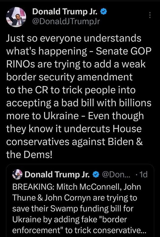 May be an image of text that says '12:03 MM 4G 25% Post Donald Trump Jr. @DonaldJTrumpJr Just so everyone understands what's happening- Senate GOP RINOS are trying to add a weak border security amendment to the CR to trick people into accepting a bad bill with billions more to Ukraine Even though they know it undercuts House conservatives against Biden & the Dems! Donald Trump Jr. @Don... BREAKING: Mitch McConnell, John Thune & John Cornyn are trying to save their Swamp funding bill for Ukraine by adding fake "border enforcement" to trick conservative... raftedby Minority border-related amendmentt Thune's proposal Post your rep'