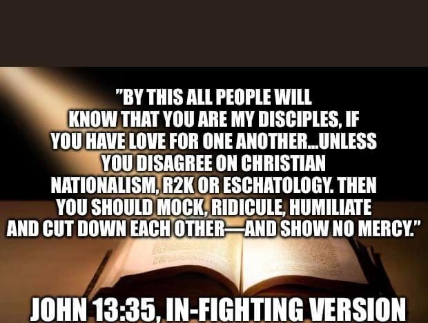 May be an image of text that says '"BY THIS ALL PEOPLE WILL KNOW THAT YOU ARE MY DISCIPLES, IF YOU HAVE LOVE FOR ONE ANOTHER... UNLESS YOU DISAGREE ON CHRISTIAN NATIONALISM, R2K OR ESCHATOLOGY. THEN YOU SHOULD MOCK, RIDICULE, HUMILIATE AND CUT DOWN EACH OTHER AND SHOW NO MERCY." JOHN 13:35 IN-FIGHTING VERSION'