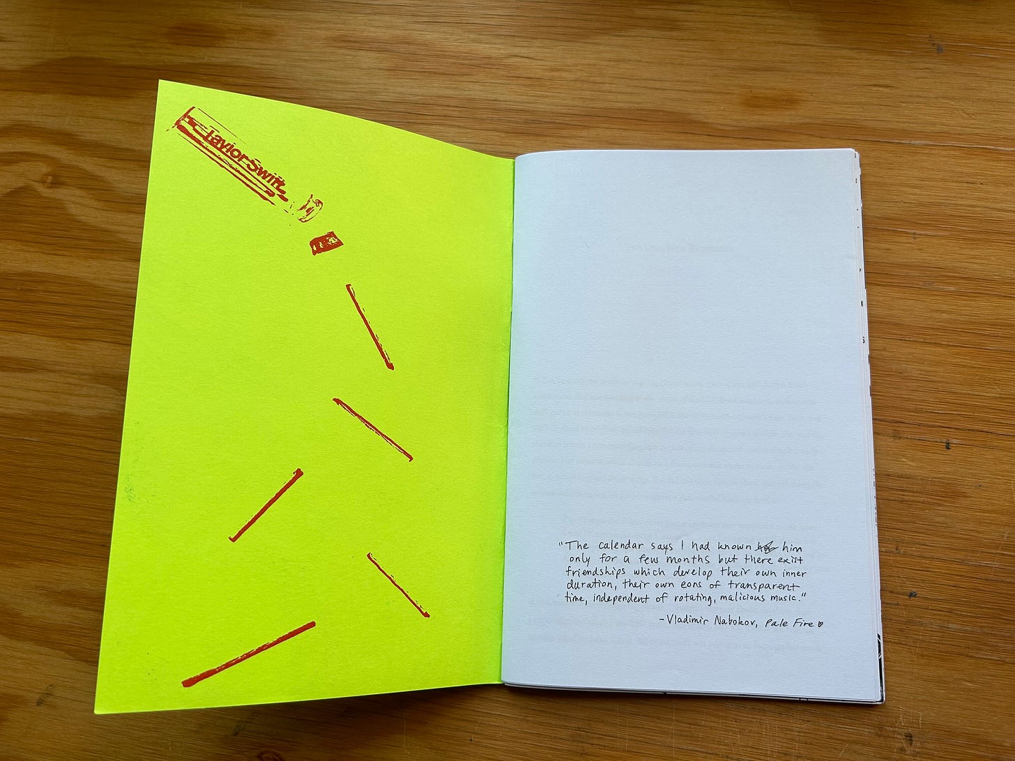 A photograph showing an open copy of the zine “Fan Fiction” laid flat on a wood surface. The first two pages of the zine are visible. The left page is neon yellow and has an image of a clear vial of matches being poured out. The name “Taylor Swift” is printed on the side of the vial. The right page is white. At the bottom of the page, a hand-written quote from Vladimir Nabokov’s Pale Fire is printed.  The quote reads:   “The calendar says I had known her (her is scribbled out) him only for a few months but there exist friendships which develop their own inner duration, their own eons of transparent time, independent of rotating, malicious music.” - Vladimir Nabokov, Pale Fire 