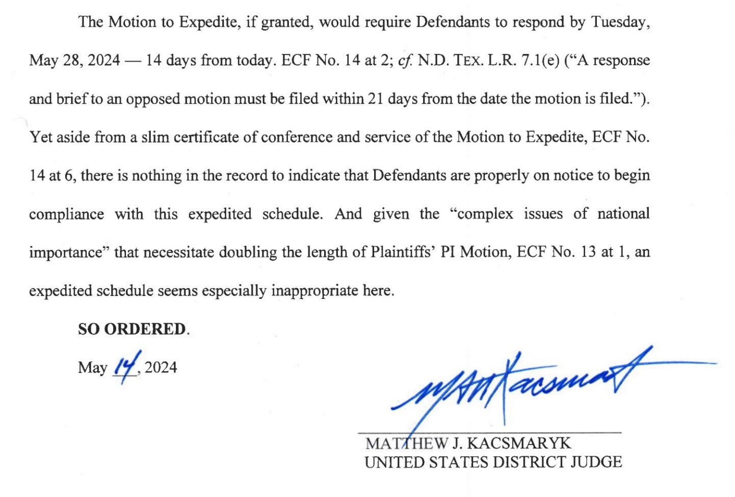 The Motion to Expedite, if granted, would require Defendants to respond by Tuesday, May 28, 2024 — 14 days from today. ECF No. 14 at 2; cf N.D. TEx. L.R. 7.1(e) (“A response and brief to an opposed motion must be filed within 21 days from the date the motion is filed.”). Yet aside from a slim certificate of conference and service of the Motion to Expedite, ECF No. 14 at 6, there is nothing in the record to indicate that Defendants are properly on notice to begin compliance with this expedited schedule. And given the “complex issues of national importance” that necessitate doubling the length of Plaintiffs’ PI Motion, ECF No. 13 at 1, an expedited schedule seems especially inappropriate here. SO ORDERED. May “7 2024 Lert MATHEW J. KACSMARYK UNITED STATES DISTRICT JUDGE 