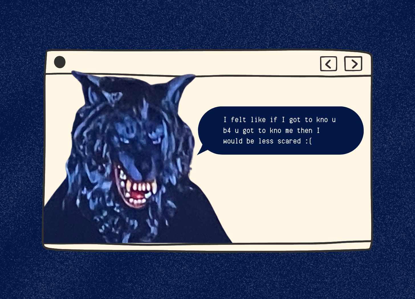 Another graphic with a dark blue background and a tan illustrated computer screen. A cut out of a man in a wolf mask is on the right of the computer screen. A digital text bubble is coming from his mouth. The text inside reads: "I felt like if I got to kno u b4 u got to kno me then I would be less scared" with a sad face.