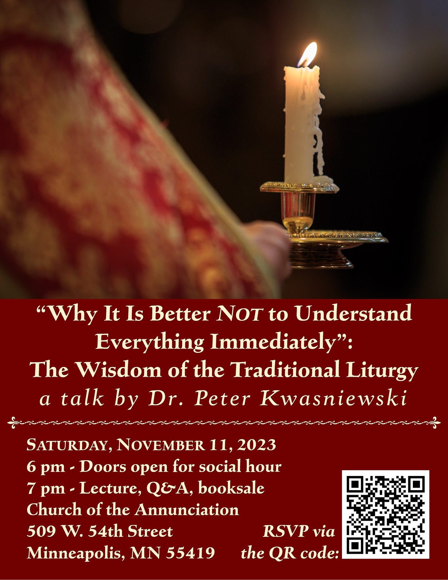 May be an image of ‎candle holder, pitcher plant and ‎text that says '‎"Why It Is Better NOT to Understand Everything Immediately": The Wisdom of the Traditional Liturgy a talk by Dr. Peter Kwasniewski שרישרישר SATURDAY, NOVEMBER 11, 2023 6 pm- Doors open for social hour 7 pm- Lecture, QEA, booksale Church of the Annunciation 509 W. 54th Street Minneapolis, MN 55419 RSVP via the QR code:‎'‎‎