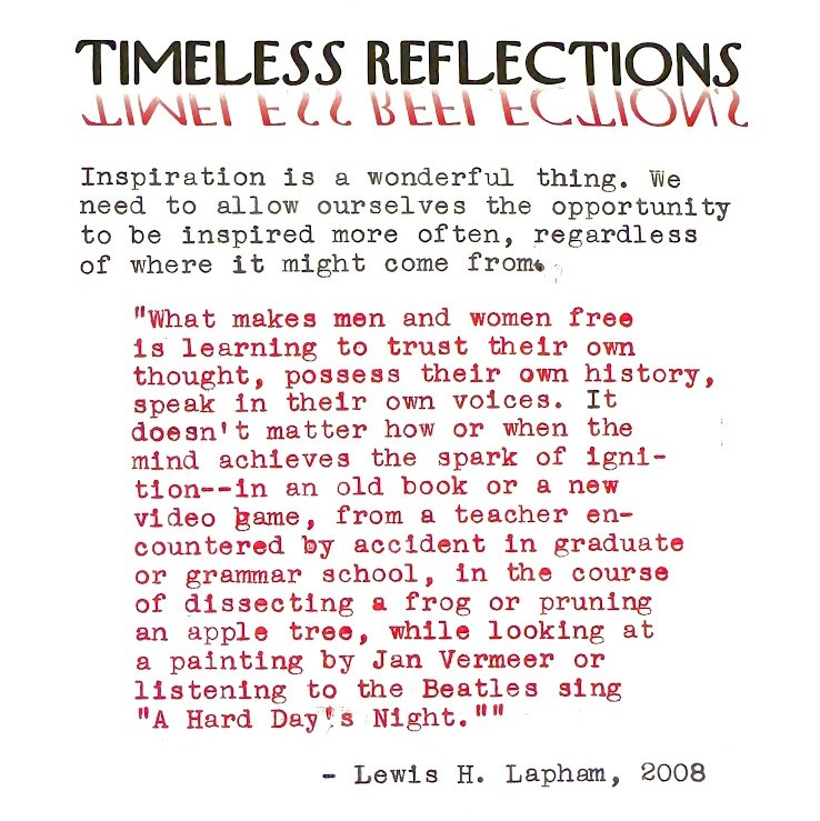 Timeless Reflections: Inspiration is a wonderful thing. We need to allow ourselves the opportunity to be inspired more often, regardless of where it might come from. "What makes men and women free is learning to trust their own thought, possess their own history, speak in their own voices. It doesn’t matter how or when the mind achieves the spark of ignition—in an old book or a new video game, from a teacher encountered by accident in graduate or grammar school, in the course of dissecting a frog or pruning an apple tree, while looking at a painting by Jan Vermeer or listening to the Beatles sing “A Hard Day’s Night.”" - Lewis H. Lapham, 2008
