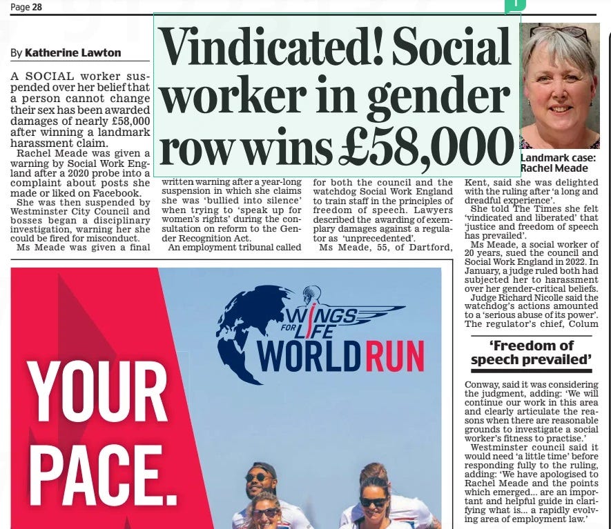 Vindicated! Social worker in gender row wins £58,000 Daily Mail30 Apr 2024By Katherine Lawton A SOCIAL worker suspended over her belief that a person cannot change their sex has been awarded damages of nearly £58,000 after winning a landmark harassment claim.  Rachel Meade was given a warning by Social Work England after a 2020 probe into a complaint about posts she made or liked on Facebook.  She was then suspended by Westminster City Council and bosses began a disciplinary investigation, warning her she could be fired for misconduct.  Ms Meade was given a final written warning after a year-long suspension in which she claims she was ‘ bullied into silence’ when trying to ‘speak up for women’s rights’ during the consultation on reform to the Gender Recognition Act.  An employment tribunal called for both the council and the watchdog Social Work England to train staff in the principles of freedom of speech. Lawyers described the awarding of exemplary damages against a regulator as ‘unprecedented’.  Ms Meade, 55, of Dartford, Kent, said she was delighted with the ruling after ‘a long and dreadful experience’.  She told The Times she felt ‘vindicated and liberated’ that ‘justice and freedom of speech has prevailed’.  Ms Meade, a social worker of 20 years, sued the council and Social Work England in 2022. In January, a judge ruled both had subjected her to harassment over her gender-critical beliefs.  Judge Richard Nicolle said the watchdog’s actions amounted to a ‘serious abuse of its power’. The regulator’s chief, Colum  ‘Freedom of speech prevailed’  Conway, said it was considering the judgment, adding: ‘We will continue our work in this area and clearly articulate the reasons when there are reasonable grounds to investigate a social worker’s fitness to practise.’  Westminster council said it would need ‘a little time’ before responding fully to the ruling, adding: ‘We have apologised to Rachel Meade and the points which emerged... are an important and helpful guide in clarifying what is... a rapidly evolving area of employment law.’  Article Name:Vindicated! Social worker in gender row wins £58,000 Publication:Daily Mail Author:By Katherine Lawton Start Page:28 End Page:28