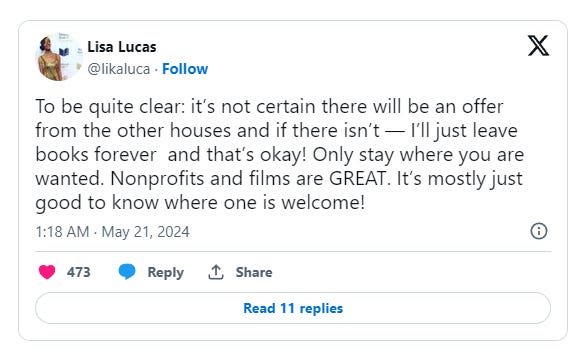 Lisa Lucas tweets: “To be quite clear: it’s not certain there will be an offer from the other houses and if there isn’t — I’ll just leave books forever  and that’s okay! Only stay where you are wanted. Nonprofits and films are GREAT. It’s mostly just good to know where one is welcome!”