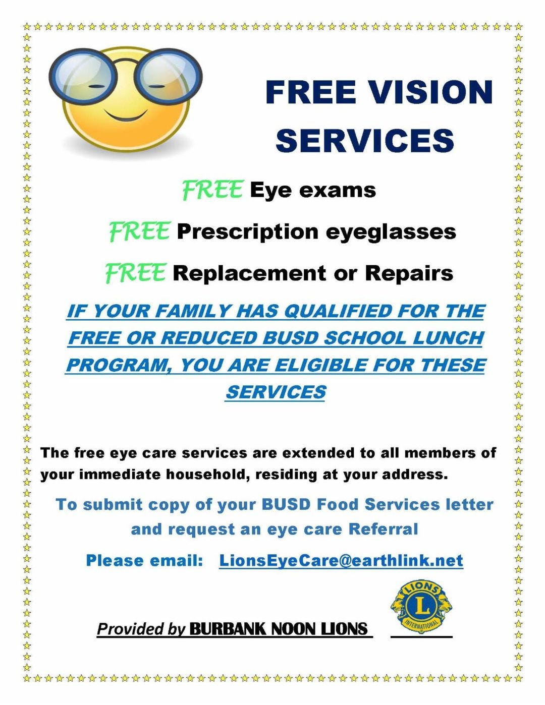 May be an image of text that says 'FREE VISION SERVICES FREE Eye exams * FREE Prescription eyeglasses * FREE Replacement or Repairs IF YOUR FAMILY HAS QUALIFIED FOR THE FREE OR REDUCED BUSD SCHOOL LUNCH PROGRAM, YOU ARE ELIGIBLE FOR THESE SERVICES * The free eye care services are extended to all members of your immediate household, residing at your address. * * Το submit copy of your BUSD Food Services letter and request an eye care Referral LionsEveCare@earthlink.net * Please email: Provided by BURBANK NOON LIONS TERNATIONA'