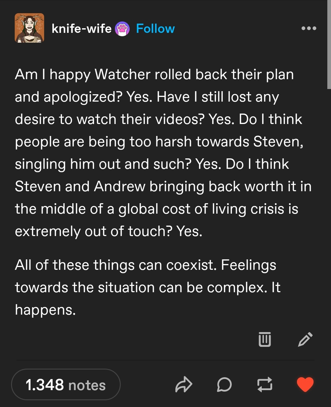 Tumblr post by user "knife-wife":

Am I happy Watcher rolled back their plan and apologized? Yes. Have I still lost any desire to watch their videos? Yes. Do I think people are being too harsh towards Steven, singling him out and such? Yes. Do I think Steven and Andrew bringing back worth it in the middle of a global cost of living crisis is extremely out of touch? Yes.

All of these things can coexist. Feelings towards the situation can be complex. It happens. 