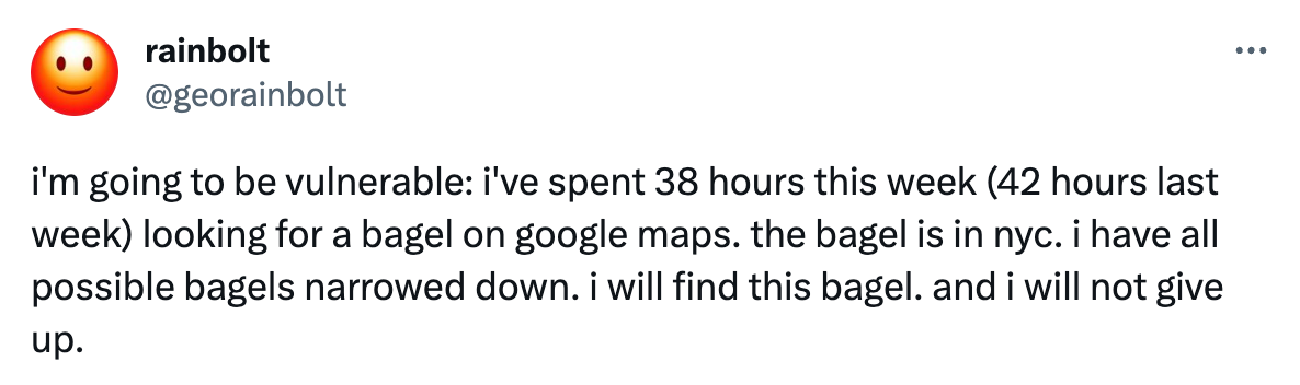 Tweet from @georainbolt that reads, "'m going to be vulnerable: i've spent 38 hours this week (42 hours last week) looking for a bagel on google maps. the bagel is in nyc. i have all possible bagels narrowed down. i will find this bagel. and i will not give up."