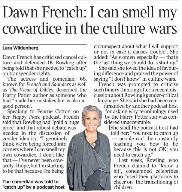 Dawn French: I can smell my cowardice in the culture wars Lara Wildenberg The comedian was told to “catch up” by a podcast host Dawn French has criticised cancel culture and defended JK Rowling after being told that she needed to “catch up” on transgender rights. The actress and comedian, 66, known for French and Saunders as well as The Vicar of Dibley, described the Harry Potter author as someone who had “made her mistakes but is also a good person”. Speaking to Fearne Cotton on her Happy Place podcast, French said that Rowling had “paid a huge price” and that robust debate was needed in the discussion of gender identity. “I genuinely think we’re being forced into corners where I can smell my own cowardice. I don’t like that — I’ve never been cowardly, I hope, but I’m starting to be that because I’m being circumspect about what I will support or not in case it causes trouble”. She added: “As women especially — that’s the last thing we should do is shut up.” She said she loved the idea of favouring difference and praised the power of saying “I don’t know” in culture wars. French was prompted to criticise such binary thinking after a recent discussion about Rowling’s gender-critical language. She said she had been reprimanded by another podcast host for asking why terminology used by the Harry Potter star was considered unacceptable. [She said] the podcast host had told her: “You need to catch up — people can’t be constantly teaching you how to be because this is not OK; you need to catch up.” Last week, Rowling, who French claimed to “know a bit”, condemned celebrities who “used their platforms to cheer on” the transitioning of children.
