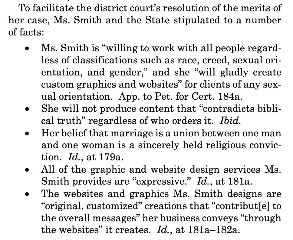 To facilitate the district court’s resolution of the merits of her case, Ms. Smith and the State stipulated to a number of facts:  Ms. Smith is “willing to work with all people regard- less of classifications such as race, creed, sexual ori- entation, and gender,” and she “will gladly create custom graphics and websites” for clients of any sex- ual orientation. App. to Pet. for Cert. 184a.  She will not produce content that “contradicts bibli- cal truth” regardless of who orders it. Ibid.  Her belief that marriage is a union between one man and one woman is a sincerely held religious convic- tion. Id., at 179a.  All of the graphic and website design services Ms. Smith provides are “expressive.” Id., at 181a.  The websites and graphics Ms. Smith designs are “original, customized” creations that “contribut[e] to the overall messages” her business conveys “through the websites” it creates. Id., at 181a–182a.