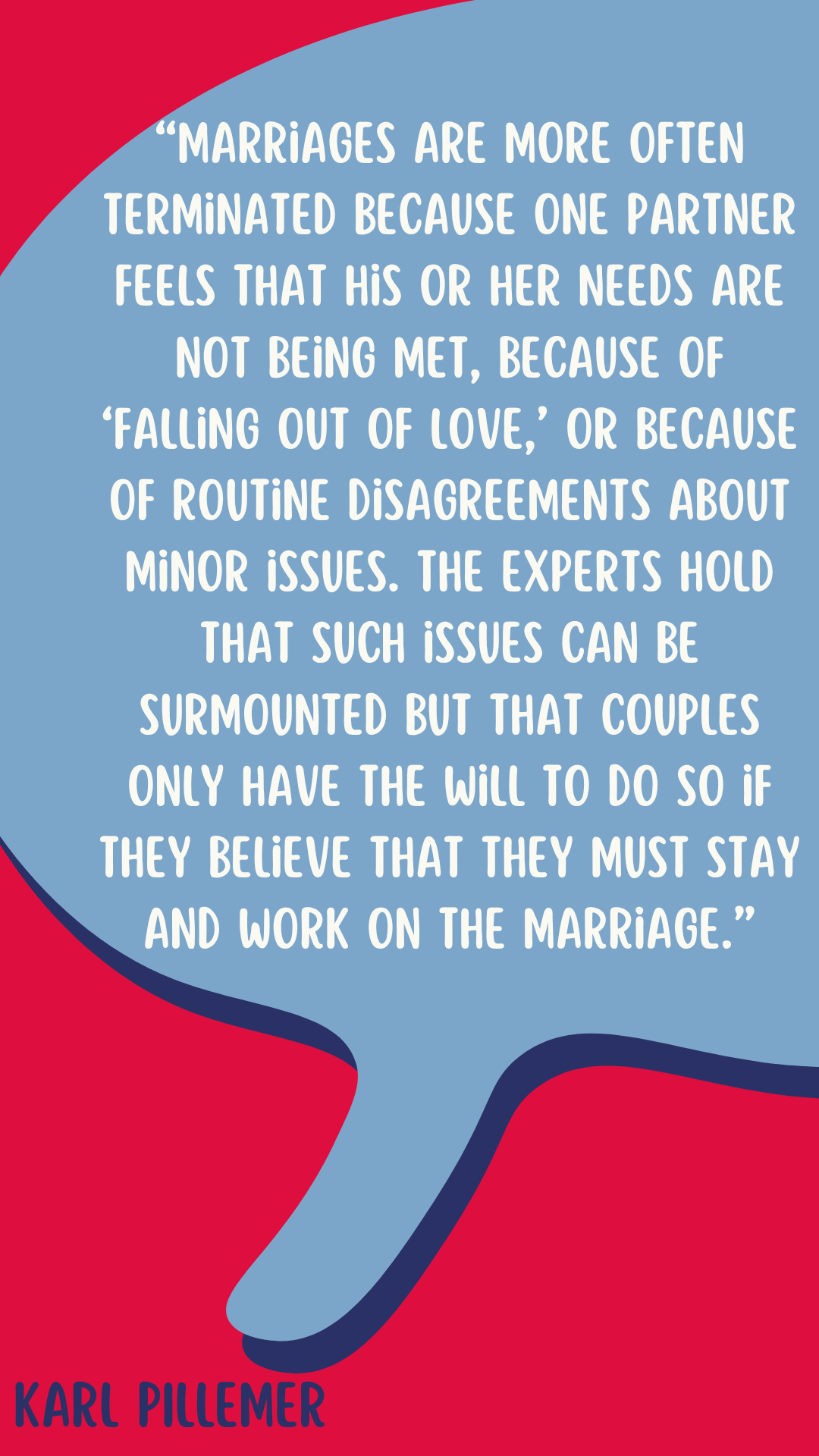 “Marriages are more often terminated because one partner feels that his or her needs are not being met, because of “falling out of love,” or because of routine disagreements about minor issues. The experts hold that such issues can be surmounted but that couples only have the will to do so if they believe that they must stay and work on the marriage,” said Karl Pillemer.