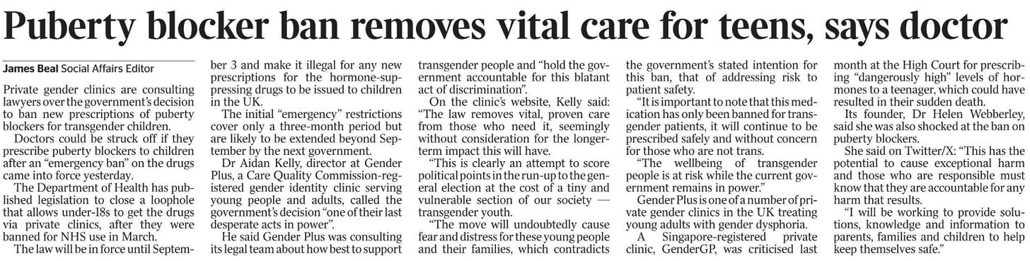 Puberty blocker ban removes vital care for teens, says doctor James Beal - Social Affairs Editor Private gender clinics are consulting lawyers over the government’s decision to ban new prescriptions of puberty blockers for transgender children.  Doctors could be struck off if they prescribe puberty blockers to children after an “emergency ban” on the drugs came into force yesterday.  The Department of Health has published legislation to close a loophole that allows under-18s to get the drugs via private clinics, after they were banned for NHS use in March.  The law will be in force until Septem- ber 3 and make it illegal for any new prescriptions for the hormone-suppressing drugs to be issued to children in the UK.  The initial “emergency” restrictions cover only a three-month period but are likely to be extended beyond September by the next government.  Dr Aidan Kelly, director at Gender Plus, a Care Quality Commission-registered gender identity clinic serving young people and adults, called the government’s decision “one of their last desperate acts in power”.  He said Gender Plus was consulting its legal team about how best to support transgender people and “hold the government accountable for this blatant act of discrimination”.  On the clinic’s website, Kelly said: “The law removes vital, proven care from those who need it, seemingly without consideration for the longerterm impact this will have.  “This is clearly an attempt to score political points in the run-up to the general election at the cost of a tiny and vulnerable section of our society — transgender youth.  “The move will undoubtedly cause fear and distress for these young people and their families, which contradicts the government’s stated intention for this ban, that of addressing risk to patient safety.  “It is important to note that this medication has only been banned for transgender patients, it will continue to be prescribed safely and without concern for those who are not trans.  “The wellbeing of transgender people is at risk while the current government remains in power.”  Gender Plus is one of a number of private gender clinics in the UK treating young adults with gender dysphoria.  A Singapore-registered private clinic, GenderGP, was criticised last month at the High Court for prescribing “dangerously high” levels of hormones to a teenager, which could have resulted in their sudden death.  Its founder, Dr Helen Webberley, said she was also shocked at the ban on puberty blockers.  She said on Twitter/X: “This has the potential to cause exceptional harm and those who are responsible must know that they are accountable for any harm that results.  “I will be working to provide solutions, knowledge and information to parents, families and children to help keep themselves safe.”