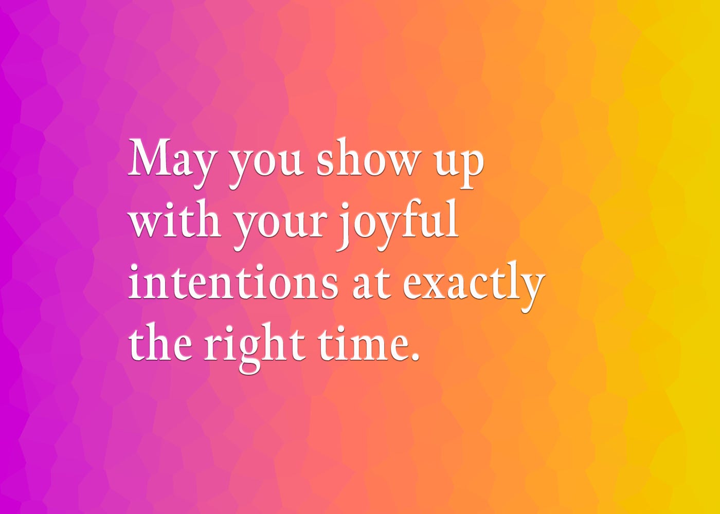 May you show up with your joyful intentions at exactly the right time