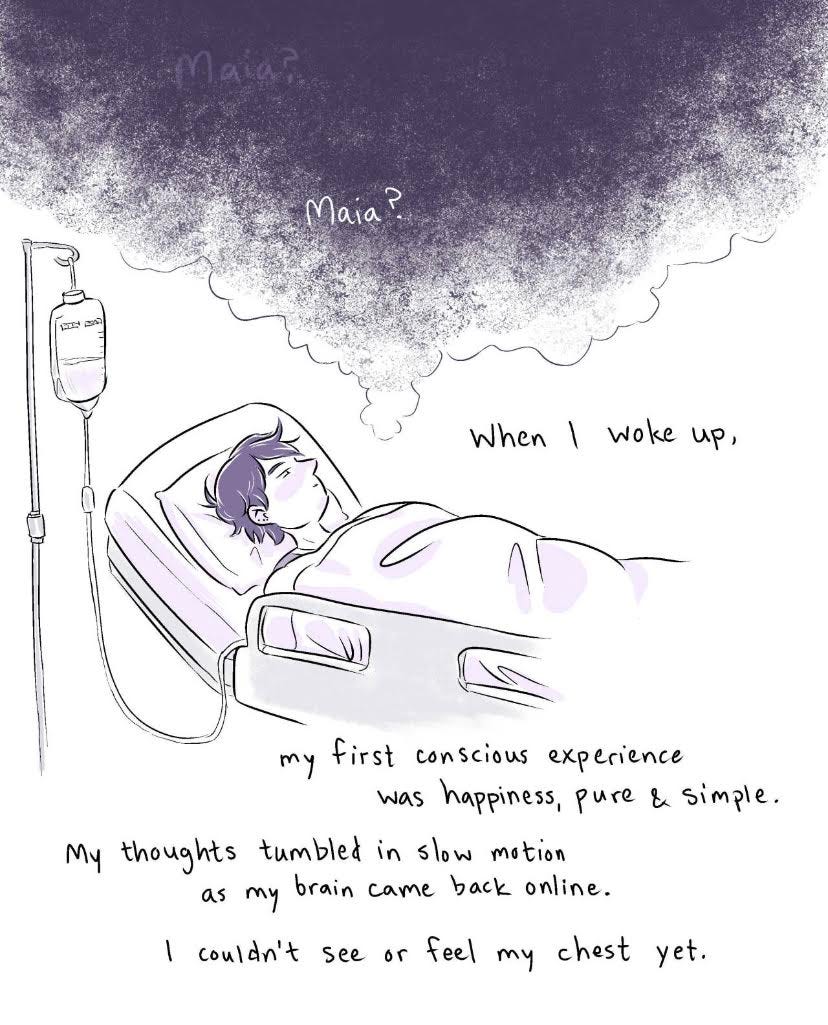 Comic sketch with purple hues of a short-haired person laying down on a hospital bed with an IV hookup. The text reads, "Maia?" "When I woke up, my first conscious experience was happiness, pure & simple. My thoughts tumbled in slow motion as my brain came back online. I couldn't see or feel my chest yet."
