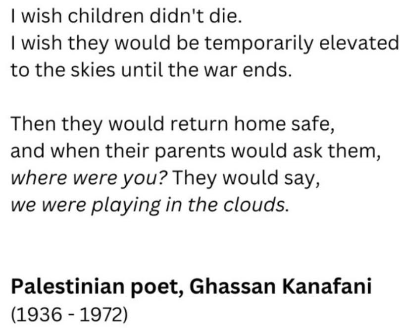 I wish children didn't die I wish they would be temporarily elevated to the skies until the war ends Then they would return home safe, and when their parents ask them: where were you? They'd say: "we were playing with the clouds."