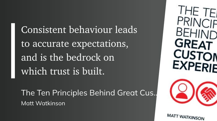 "Consistent behaviour leads to accurate expectations, and is the bedrock on which trust is built."  The Ten Principles Behind Great Customer Experiences Matt Watkinson