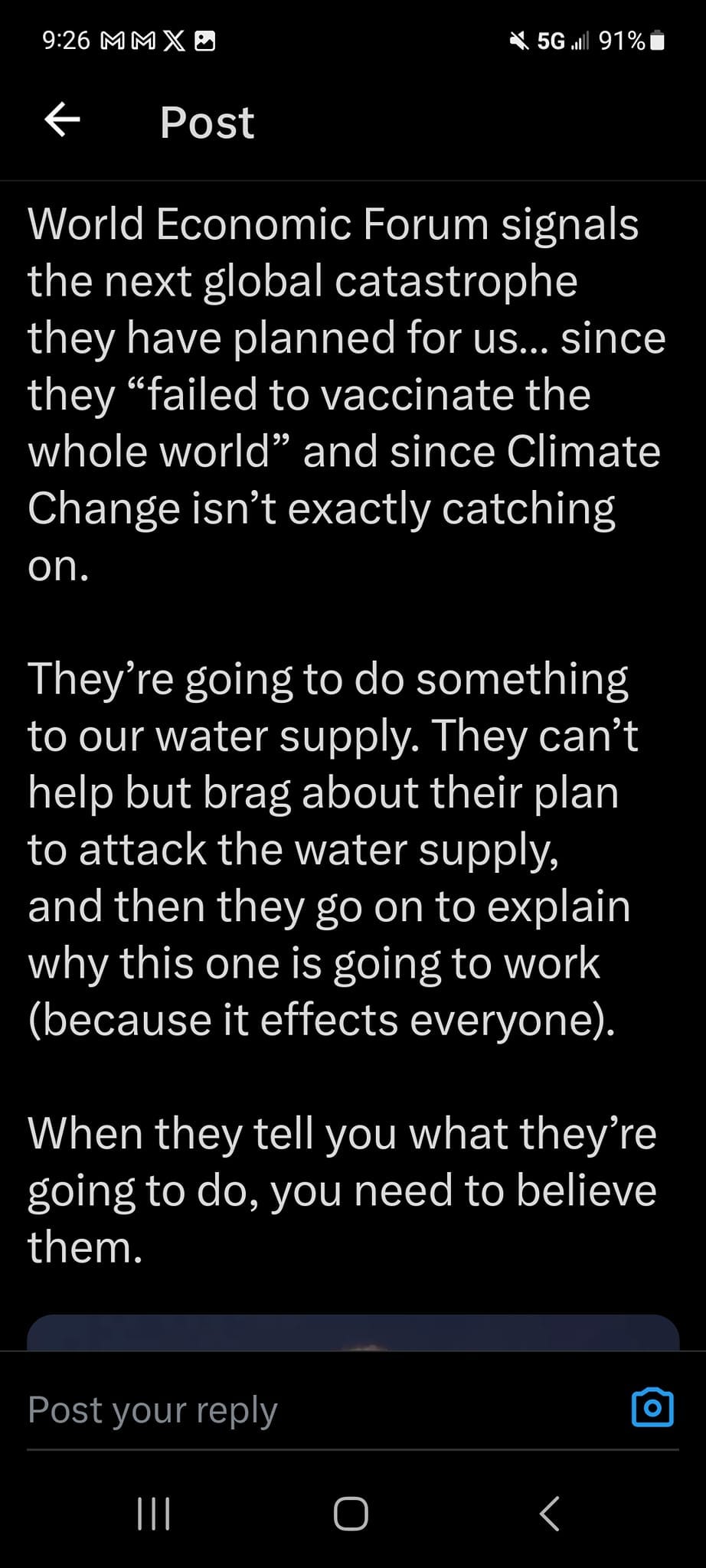 May be an image of text that says '9:26 MMX 91% Post World Economic Forum signals the next global catastrophe they have planned for us... since they "failed to vaccinate the whole world" and since Climate Change isn't exactly catching on. They're going to do something to our water supply. They can't help but brag about their plan to attack the water supply, and then they go on to explain why this one is going to work Ûecae it effects everyone). When they tell you what they're going to do, you need to believe them. Post your rep'
