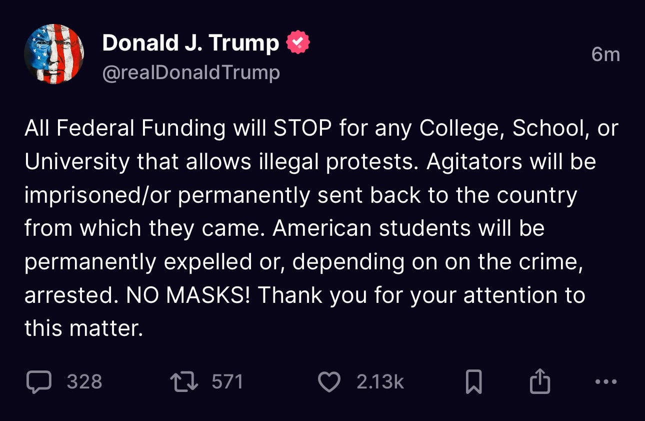 All Federal Funding will STOP for any College, School, or University that allows illegal protests. Agitators will be imprisoned/or permanently sent back to the country from which they came. American students will be permanently expelled or, depending on the crime, arrested. NO MASKS! Thank you for your attention to this matter.