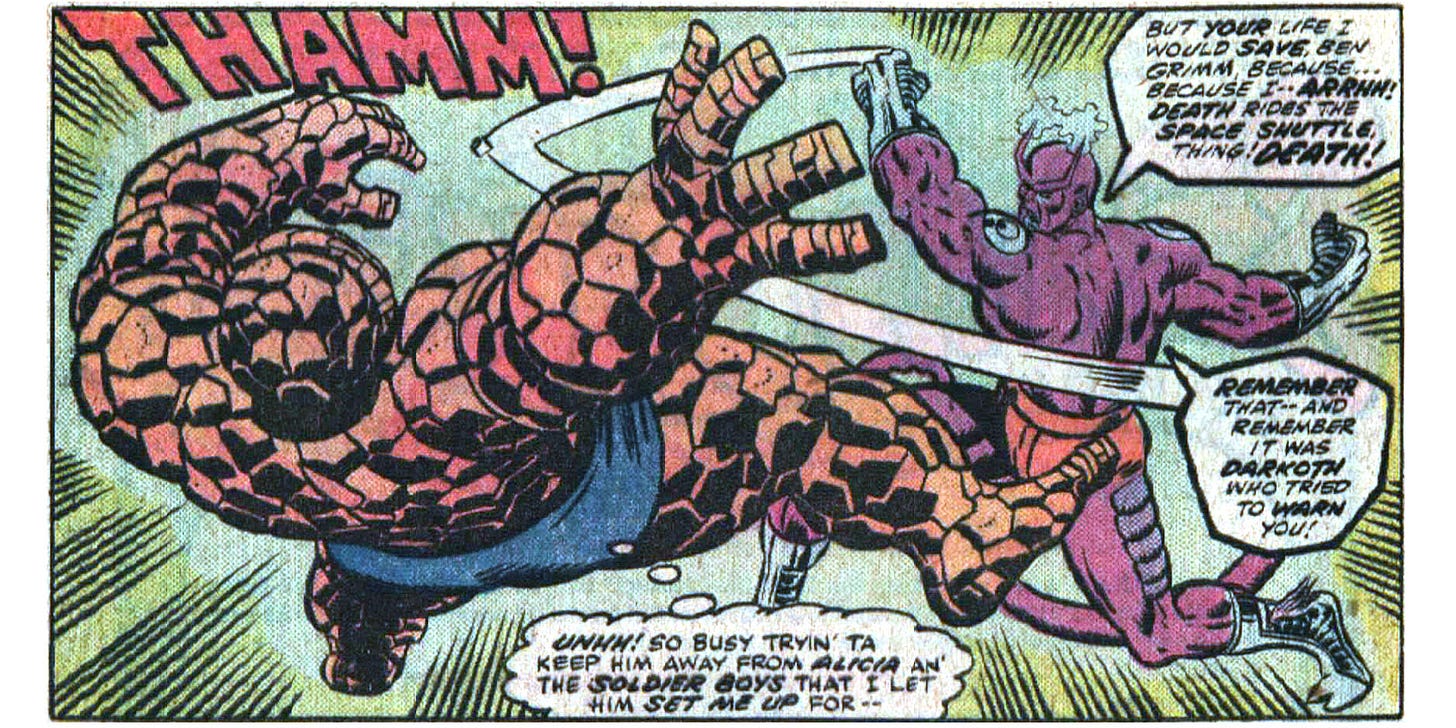 A panel from this issue showing Darkoth punching the Thing, knocking the Thing flying backwards. Darkoth says, “But your life I would save, Ben Grimm, because… because I — arrhh! Death rides the space shuttle, Thing! Death! Remember that — and remember it was Darkoth who tried to warn you!” The Thing thinks, “Uhhh! So busy tryin’ ta keep him away from Alicia an’ the soldier boys that I let him set me up for —” Sound effect for the punch is “Thamm!”