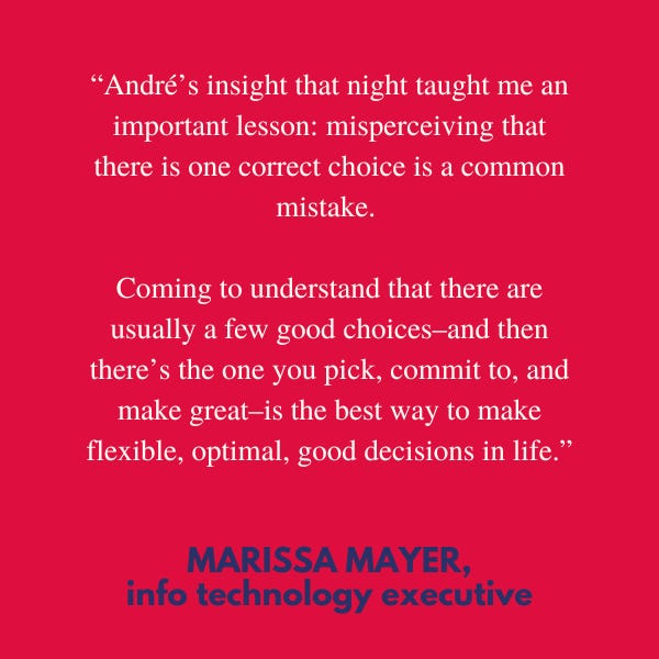 “André’s insight that night taught me an important lesson: misperceiving that there is one correct choice is a common mistake. Coming to understand that there are usually a few good choices–and then there’s the one you pick, commit to, and make great–is the best way to make flexible, optimal, good decisions in life,” said info technology executive Marissa Mayer. 