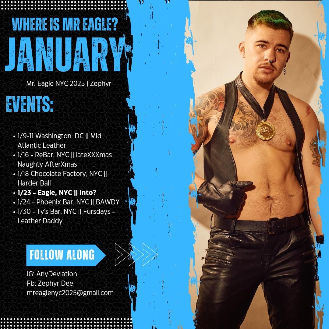 A promotional graphic titled “Where Is Mr. Eagle? January” features a shirtless person wearing black leather pants, gloves, and a leather harness with a gold medal. They have green hair, tattoos, and a confident expression. The left side lists events for January, including: 	•	1/9-11: Washington, DC || Mid Atlantic Leather 	•	1/16: ReBar, NYC || lateXXXmas Naughty AfterXmas 	•	1/18: Chocolate Factory, NYC || Harder Ball 	•	1/23: Eagle, NYC || Into? 	•	1/24: Phoenix Bar, NYC || BAWDY 	•	1/30: Ty’s Bar, NYC || Fursdays - Leather Daddy  At the bottom, it reads: “Follow Along,” with social media and contact details: 	•	IG: AnyDeviation 	•	Fb: Zephyr Dee 	•	Email: mreaglenyc2025@gmail.com.  The design features a blue and black textured background with bold typography.