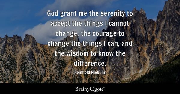 God grant me the serenity to accept the things I cannot change, the courage to change the things I can, and the wisdom to know the difference. - Reinhold Niebuhr