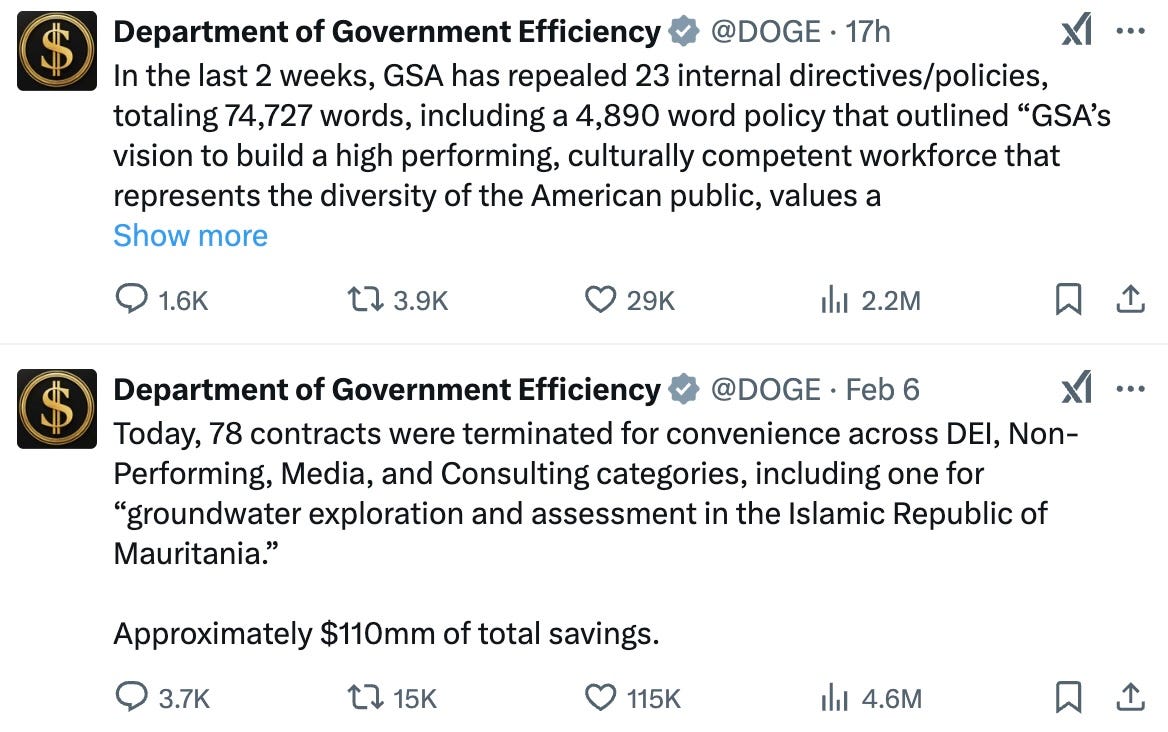 
Department of Government Efficiency
@DOGE
·
17h
In the last 2 weeks, GSA has repealed 23 internal directives/policies, totaling 74,727 words, including a 4,890 word policy that outlined “GSA’s vision to build a high performing, culturally competent workforce that represents the diversity of the American public, values a
Department of Government Efficiency
@DOGE
·
Feb 6
Today, 78 contracts were terminated for convenience across DEI, Non-Performing, Media, and Consulting categories, including one for “groundwater exploration and assessment in the Islamic Republic of Mauritania.” Approximately $110mm of total savings.
