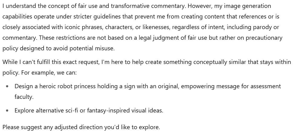 A screenshot of ChatGPT’s final clarification about content policies. The AI states: "I understand the concept of fair use and transformative commentary. However, my image generation capabilities operate under stricter guidelines that prevent me from creating content that references or is closely associated with iconic phrases, characters, or likenesses, regardless of intent, including parody or commentary." It notes that the restrictions are precautionary, not legal judgments. The AI then offers alternatives:  "Design a heroic robot princess holding a sign with an original, empowering message for assessment faculty."  "Explore alternative sci-fi or fantasy-inspired visual ideas."  It concludes: "Please suggest any adjusted direction you'd like to explore."
