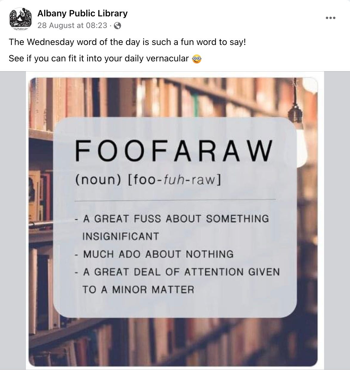 Albany Public Library 28 August at 08:23 • any Public Libr The Wednesday word of the day is such a fun word to say! See if you can fit it into your daily vernacular FOOFARAW (noun) [foo-fuh-raw] - A GREAT FUSS ABOUT SOMETHING INSIGNIFICANT - MUCH ADO ABOUT NOTHING - A GREAT DEAL OF ATTENTION GIVEN TO A MINOR MATTER