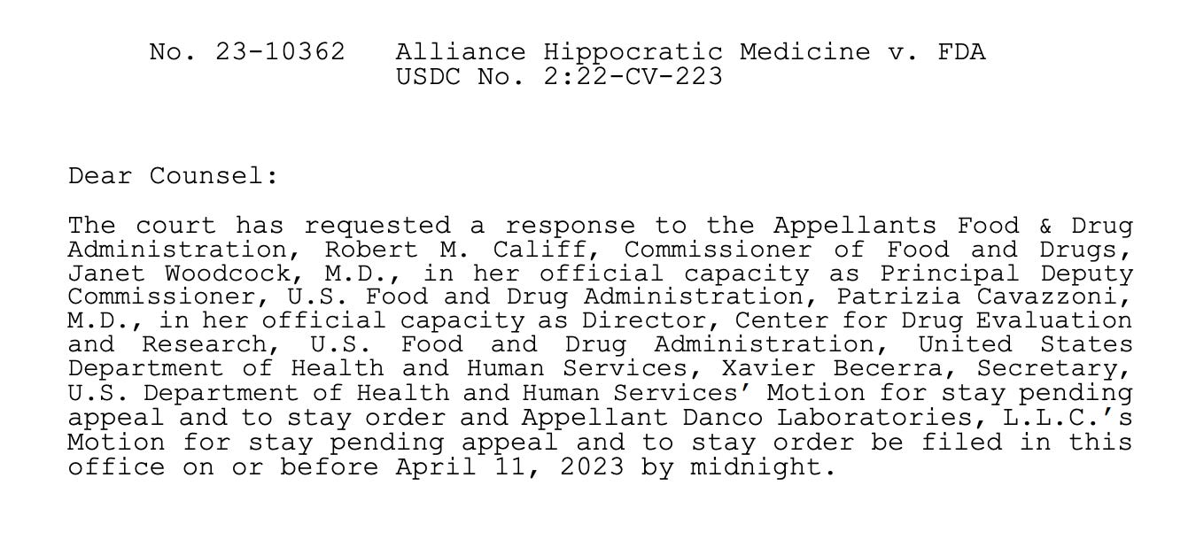 The court has requested a response to the Appellants Food & Drug Administration, Robert M. Califf, Commissioner of Food and Drugs, Janet Woodcock, M.D., in her official capacity as Principal Deputy Commissioner, U.S. Food and Drug Administration, Patrizia Cavazzoni, M.D., in her official capacity as Director, Center for Drug Evaluation and Research, U.S. Food and Drug Administration, United States Department of Health and Human Services, Xavier Becerra, Secretary, U.S. Department of Health and Human Services’ Motion for stay pending appeal and to stay order and Appellant Danco Laboratories, L.L.C.’s Motion for stay pending appeal and to stay order be filed in this office on or before April 11, 2023 by midnight.
