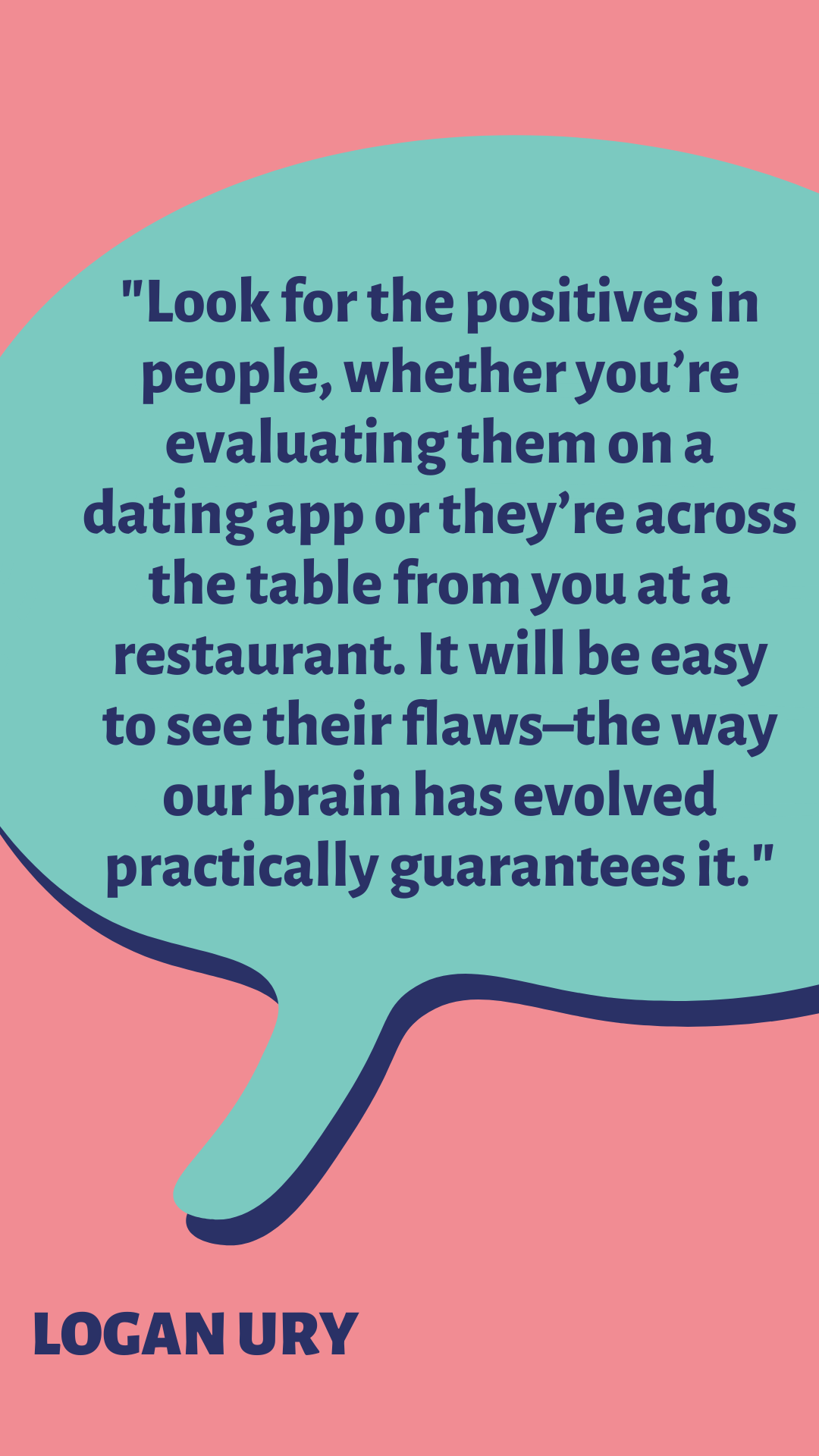 “Look for the positives in people, whether you’re evaluating them on a dating app or they’re across the table from you at a restaurant. It will be easy to see their flaws–the way our brain has evolved practically guarantees it,” said Logan Ury.