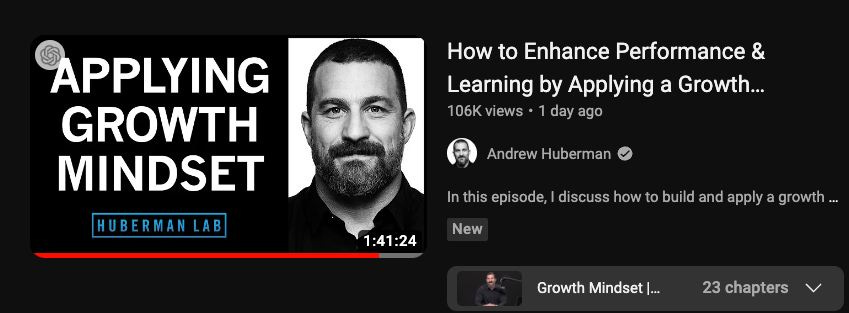 May be a graphic of 2 people and text that says "APPLYING GROWTH MINDSET How to Enhance Performance & Learning by Applying a Growth... 106K views day ago Andrew Huberman HUBERMAN AB In this epi sode, discuss how to builo and apply 1:41:24 New growth Growth Mindset 23 chapters"