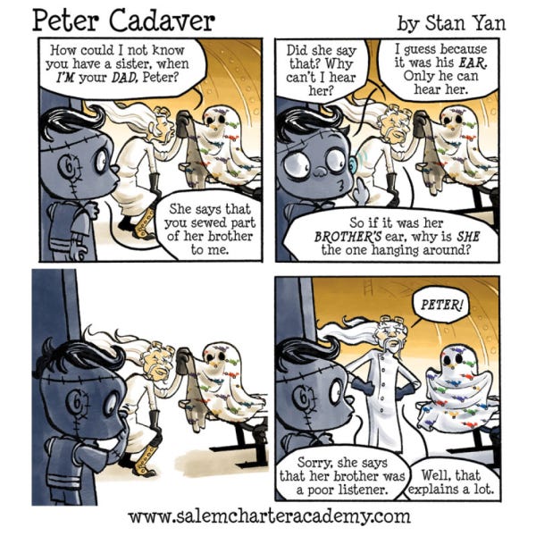 Peter, a Frankenstein-monster-looking kid watches his father, a mad scientist check a little ghost’s hearing with a cone. The ghost wears a colorful bed sheet. The father says, “How could I not know you had a sister, when I’m your dad.” Peter says, “She says that you sewed part of her brother to me.” “Did she say that? Why can’t I hear her?” “I guess because it was his ear, only he can hear her.” “So if it was her brother’s ear why is she always hanging around.” Peter doesn’t say anything. The father puts his hands on his hips and shouts, “Peter!” “Sorry, she says her brother was a poor listener.” The faher says, “Well, that explains a lot.” The ghost shrugs her arms under the sheet.