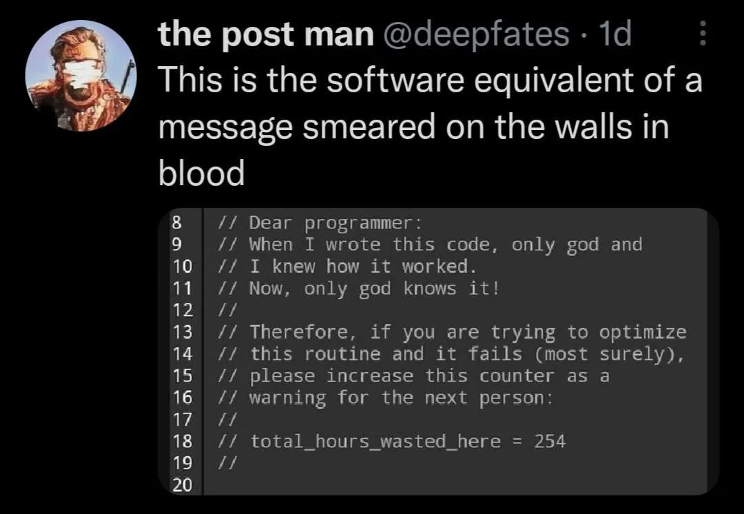 Photo by Coding Genius | Programming on January 21, 2025. May be a Twitter screenshot of 1 person and text that says 'the post man @deepfates 1d This is the software equivalent of a message smeared on the walls in blood // /l // // Dear programmer: progr ammer: When I wrote this code, I knew how it worked. Now, only god knows it! only god and 8 9 10 11 12 13 14 15 16 17 18 19 20 // // // // Therefore, if you are trying to optimize this routine and it fails (most surely), please increase this counter as a warning for the next person: // total_hours_wasted_here 254'. Photo by Coding Genius | Programming on January 21, 2025. May be a Twitter screenshot of 1 person and text that says 'the post man @deepfates 1d This is the software equivalent of a message smeared on the walls in blood // /l // // Dear programmer: progr ammer: When I wrote this code, I knew how it worked. Now, only god knows it! only god and 8 9 10 11 12 13 14 15 16 17 18 19 20 // // // // Therefore, if you are trying to optimize this routine and it fails (most surely), please increase this counter as a warning for the next person: // total_hours_wasted_here 254'.
