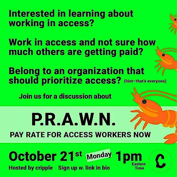 A light pink square with feathered green around the edges like digital algae. Thick black text reads: interested in learning about working in access? Work in access and not sure how much others are getting paid? Belong to an organization that should prioritize access? (hint-that's everyone) Join us for a discussion about P.R.A.W.N. PAY RATE FOR ACCESS WORKERS NOW October 21st 1pm eastern time. Hosted by cripple. Sign up w. link in bio. To the right are three shrimp or prawn emojis that get larger as they descend. The new cripple logo is in the bottom right hand corner.