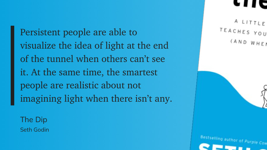 Persistent people are able to visualize the idea of light at the end of the tunnel when others can't see it. At the same time, the smartest people are realistic about not imagining light when there isn't any.  The Dip  Seth Godin