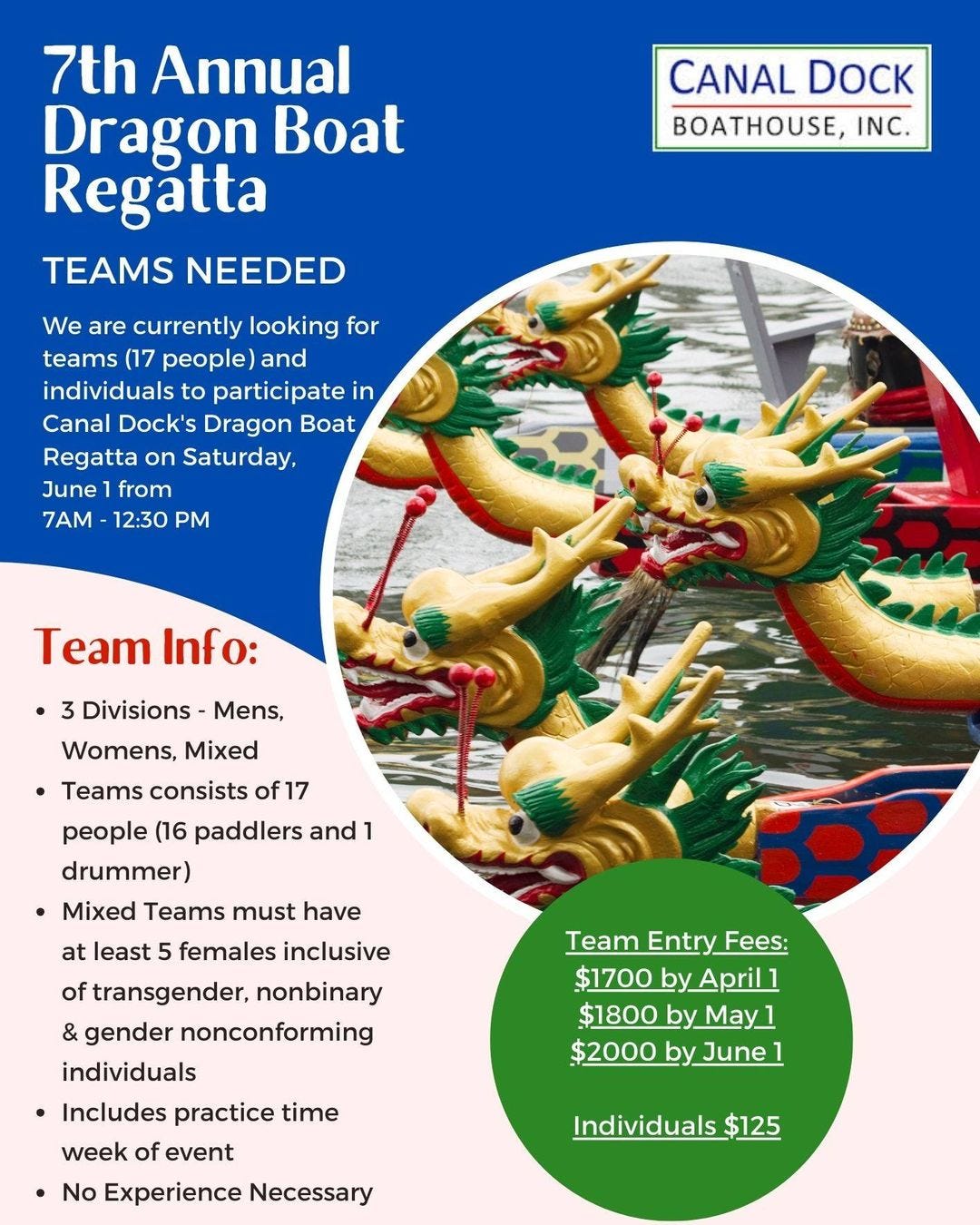 May be a graphic of text that says '7th Annual Dragon Boat Regatta TEAMS NEEDED CANAL CANALDOCK DOCK BOATHOUSE, INC. We are currently looking for teams (17 people) and individuals to participate in Canal Dock's Dragon Boat Regatta on Saturday, June from 7AM 12:30 PM Team Info: Divisions Mens, Womens, Mixed Teams consists of1 17 people (16 paddlers and drummer) Mixed Teams must have at least 5 females inclusive of transgender, nonbinary & gender nonconforming individuals Includes practice time Team Entry Fees: $1700 by April1 $1800 by $1800byMay May_ $2000 by June week of event No Experience Necessary Individuals $125'